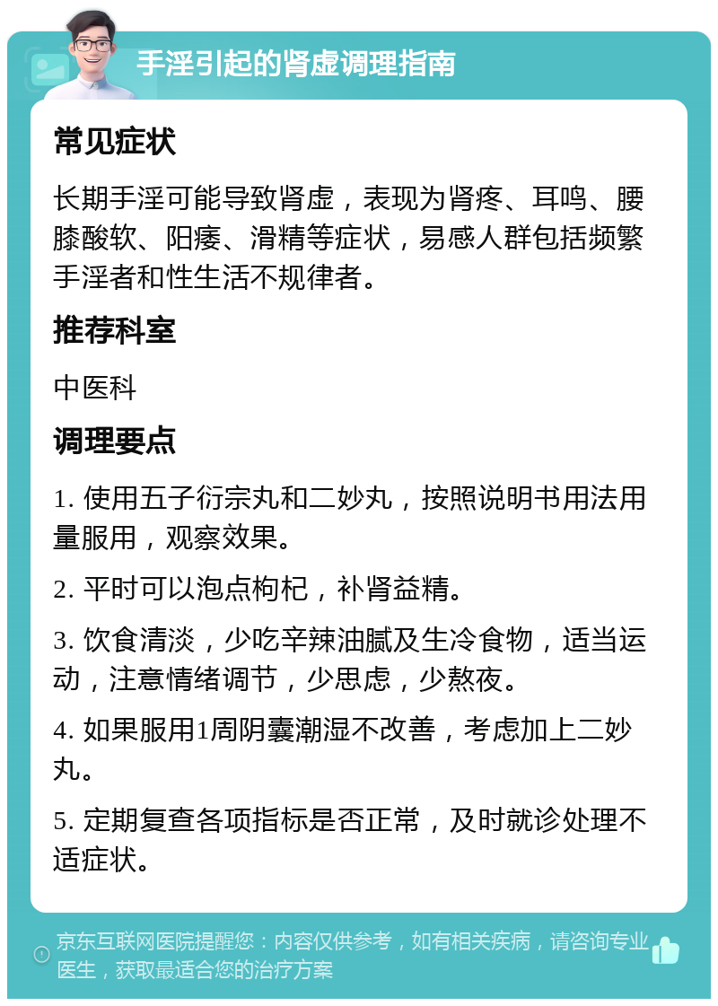 手淫引起的肾虚调理指南 常见症状 长期手淫可能导致肾虚，表现为肾疼、耳鸣、腰膝酸软、阳痿、滑精等症状，易感人群包括频繁手淫者和性生活不规律者。 推荐科室 中医科 调理要点 1. 使用五子衍宗丸和二妙丸，按照说明书用法用量服用，观察效果。 2. 平时可以泡点枸杞，补肾益精。 3. 饮食清淡，少吃辛辣油腻及生冷食物，适当运动，注意情绪调节，少思虑，少熬夜。 4. 如果服用1周阴囊潮湿不改善，考虑加上二妙丸。 5. 定期复查各项指标是否正常，及时就诊处理不适症状。