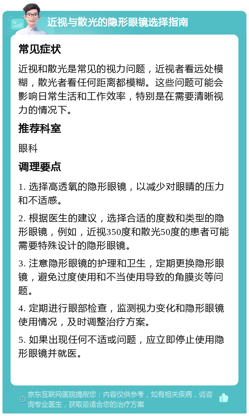 近视与散光的隐形眼镜选择指南 常见症状 近视和散光是常见的视力问题，近视者看远处模糊，散光者看任何距离都模糊。这些问题可能会影响日常生活和工作效率，特别是在需要清晰视力的情况下。 推荐科室 眼科 调理要点 1. 选择高透氧的隐形眼镜，以减少对眼睛的压力和不适感。 2. 根据医生的建议，选择合适的度数和类型的隐形眼镜，例如，近视350度和散光50度的患者可能需要特殊设计的隐形眼镜。 3. 注意隐形眼镜的护理和卫生，定期更换隐形眼镜，避免过度使用和不当使用导致的角膜炎等问题。 4. 定期进行眼部检查，监测视力变化和隐形眼镜使用情况，及时调整治疗方案。 5. 如果出现任何不适或问题，应立即停止使用隐形眼镜并就医。