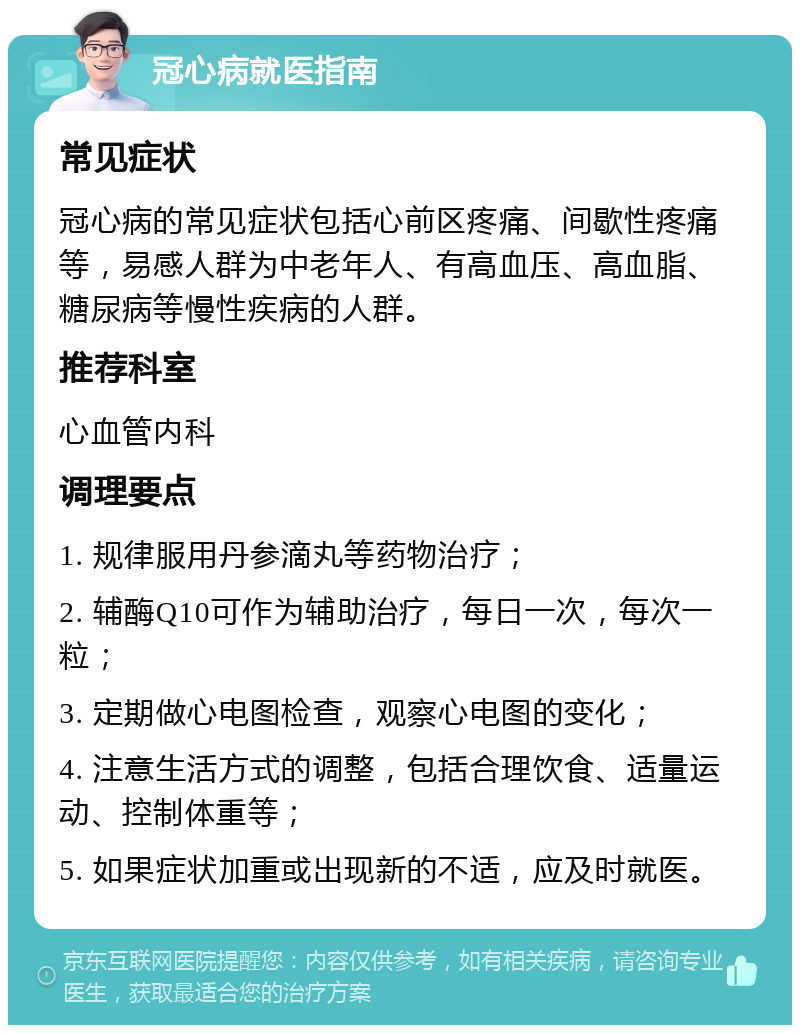 冠心病就医指南 常见症状 冠心病的常见症状包括心前区疼痛、间歇性疼痛等，易感人群为中老年人、有高血压、高血脂、糖尿病等慢性疾病的人群。 推荐科室 心血管内科 调理要点 1. 规律服用丹参滴丸等药物治疗； 2. 辅酶Q10可作为辅助治疗，每日一次，每次一粒； 3. 定期做心电图检查，观察心电图的变化； 4. 注意生活方式的调整，包括合理饮食、适量运动、控制体重等； 5. 如果症状加重或出现新的不适，应及时就医。