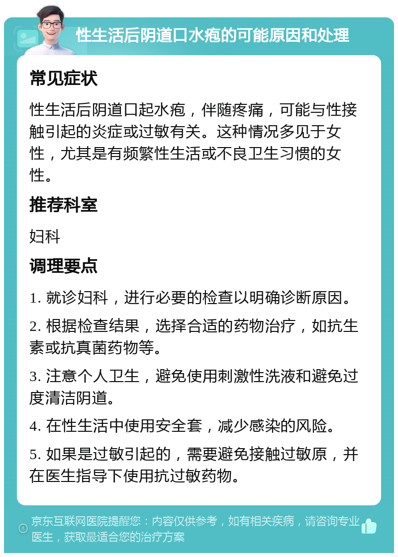 性生活后阴道口水疱的可能原因和处理 常见症状 性生活后阴道口起水疱，伴随疼痛，可能与性接触引起的炎症或过敏有关。这种情况多见于女性，尤其是有频繁性生活或不良卫生习惯的女性。 推荐科室 妇科 调理要点 1. 就诊妇科，进行必要的检查以明确诊断原因。 2. 根据检查结果，选择合适的药物治疗，如抗生素或抗真菌药物等。 3. 注意个人卫生，避免使用刺激性洗液和避免过度清洁阴道。 4. 在性生活中使用安全套，减少感染的风险。 5. 如果是过敏引起的，需要避免接触过敏原，并在医生指导下使用抗过敏药物。