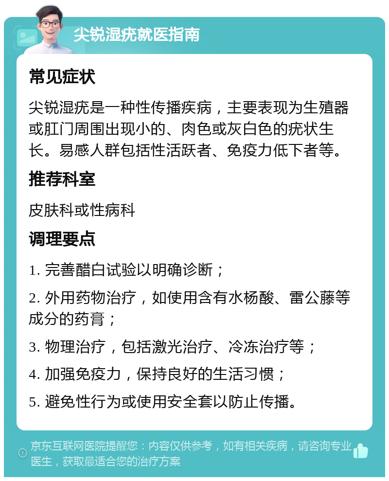 尖锐湿疣就医指南 常见症状 尖锐湿疣是一种性传播疾病，主要表现为生殖器或肛门周围出现小的、肉色或灰白色的疣状生长。易感人群包括性活跃者、免疫力低下者等。 推荐科室 皮肤科或性病科 调理要点 1. 完善醋白试验以明确诊断； 2. 外用药物治疗，如使用含有水杨酸、雷公藤等成分的药膏； 3. 物理治疗，包括激光治疗、冷冻治疗等； 4. 加强免疫力，保持良好的生活习惯； 5. 避免性行为或使用安全套以防止传播。