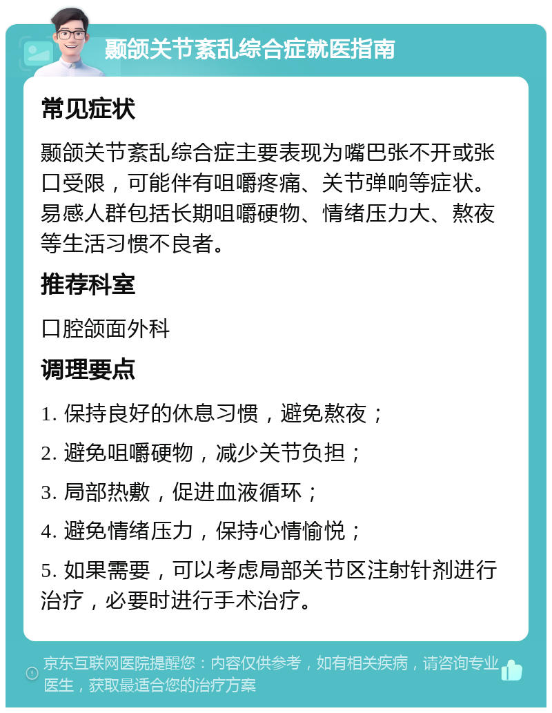 颞颌关节紊乱综合症就医指南 常见症状 颞颌关节紊乱综合症主要表现为嘴巴张不开或张口受限，可能伴有咀嚼疼痛、关节弹响等症状。易感人群包括长期咀嚼硬物、情绪压力大、熬夜等生活习惯不良者。 推荐科室 口腔颌面外科 调理要点 1. 保持良好的休息习惯，避免熬夜； 2. 避免咀嚼硬物，减少关节负担； 3. 局部热敷，促进血液循环； 4. 避免情绪压力，保持心情愉悦； 5. 如果需要，可以考虑局部关节区注射针剂进行治疗，必要时进行手术治疗。