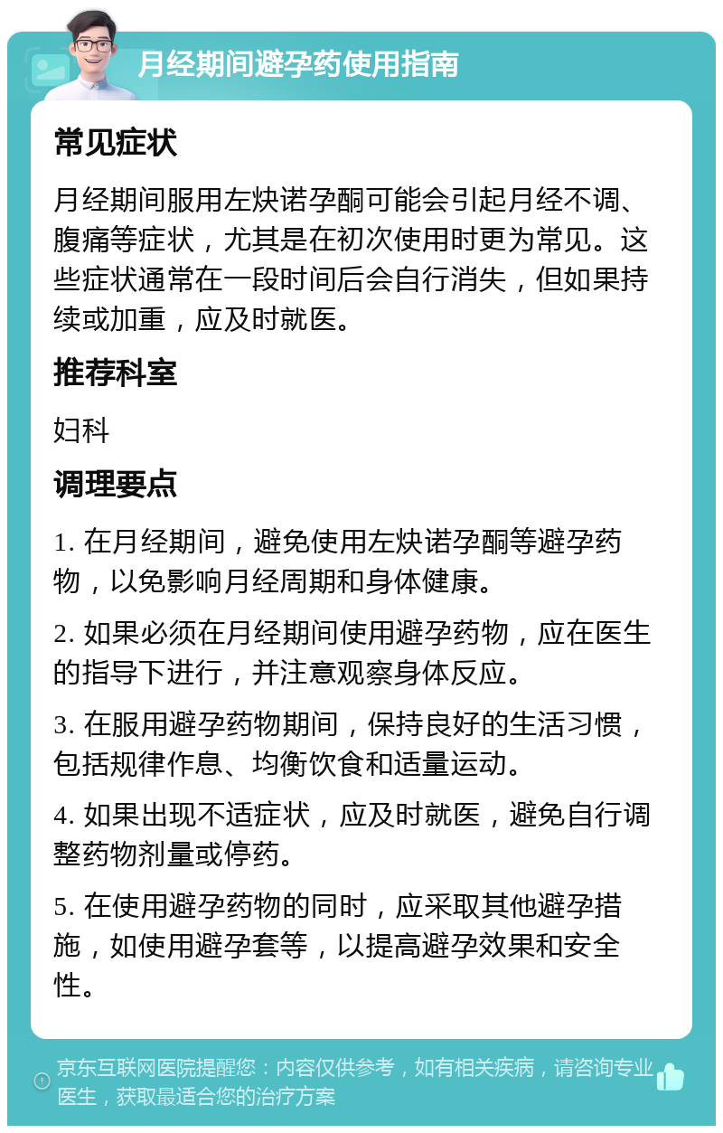 月经期间避孕药使用指南 常见症状 月经期间服用左炔诺孕酮可能会引起月经不调、腹痛等症状，尤其是在初次使用时更为常见。这些症状通常在一段时间后会自行消失，但如果持续或加重，应及时就医。 推荐科室 妇科 调理要点 1. 在月经期间，避免使用左炔诺孕酮等避孕药物，以免影响月经周期和身体健康。 2. 如果必须在月经期间使用避孕药物，应在医生的指导下进行，并注意观察身体反应。 3. 在服用避孕药物期间，保持良好的生活习惯，包括规律作息、均衡饮食和适量运动。 4. 如果出现不适症状，应及时就医，避免自行调整药物剂量或停药。 5. 在使用避孕药物的同时，应采取其他避孕措施，如使用避孕套等，以提高避孕效果和安全性。