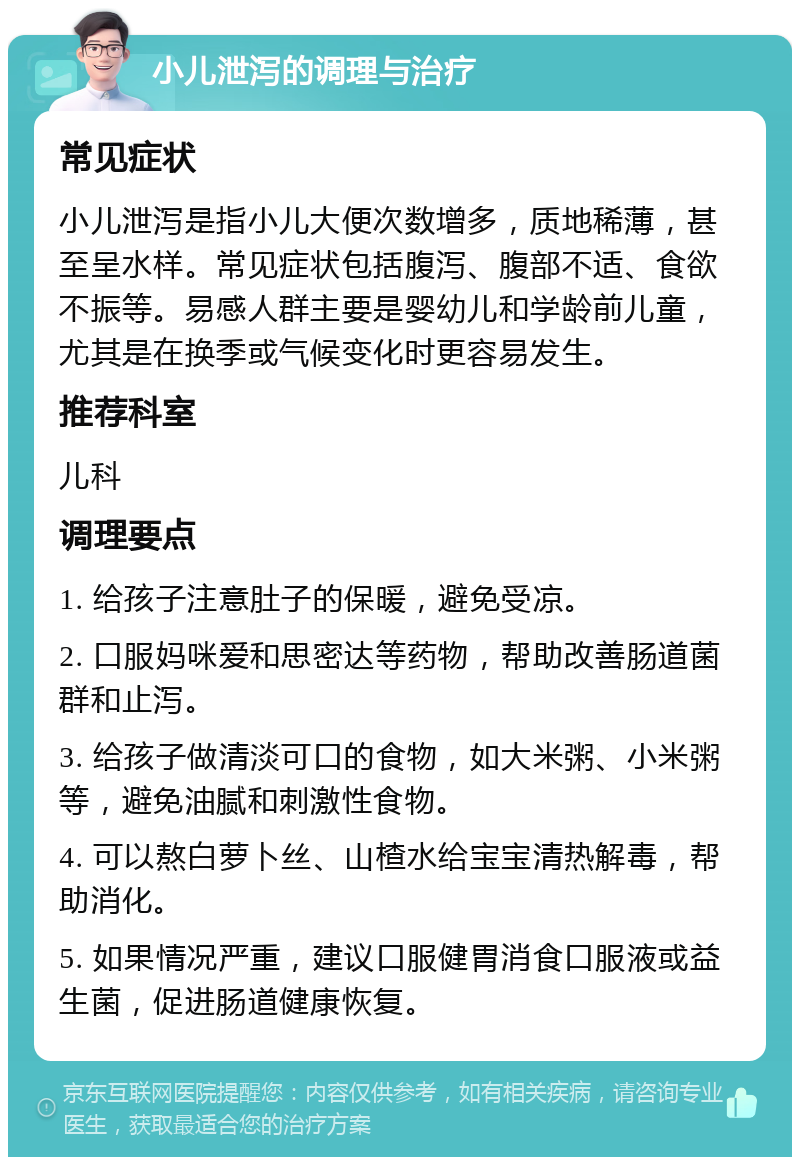 小儿泄泻的调理与治疗 常见症状 小儿泄泻是指小儿大便次数增多，质地稀薄，甚至呈水样。常见症状包括腹泻、腹部不适、食欲不振等。易感人群主要是婴幼儿和学龄前儿童，尤其是在换季或气候变化时更容易发生。 推荐科室 儿科 调理要点 1. 给孩子注意肚子的保暖，避免受凉。 2. 口服妈咪爱和思密达等药物，帮助改善肠道菌群和止泻。 3. 给孩子做清淡可口的食物，如大米粥、小米粥等，避免油腻和刺激性食物。 4. 可以熬白萝卜丝、山楂水给宝宝清热解毒，帮助消化。 5. 如果情况严重，建议口服健胃消食口服液或益生菌，促进肠道健康恢复。