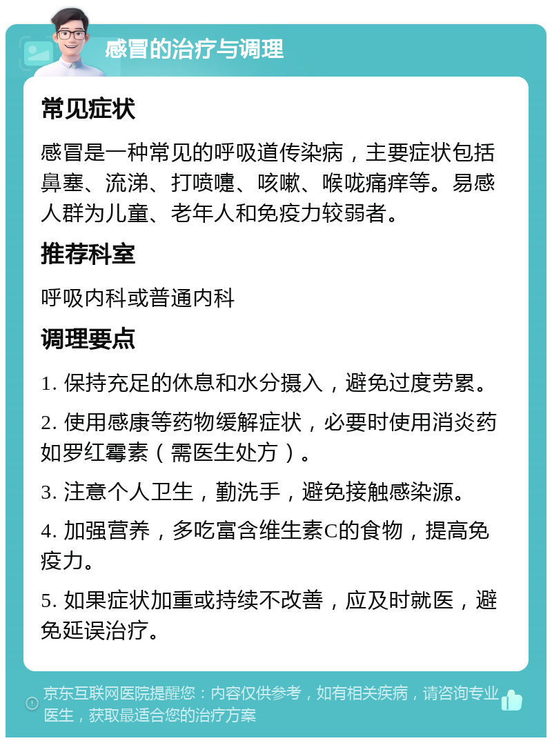 感冒的治疗与调理 常见症状 感冒是一种常见的呼吸道传染病，主要症状包括鼻塞、流涕、打喷嚏、咳嗽、喉咙痛痒等。易感人群为儿童、老年人和免疫力较弱者。 推荐科室 呼吸内科或普通内科 调理要点 1. 保持充足的休息和水分摄入，避免过度劳累。 2. 使用感康等药物缓解症状，必要时使用消炎药如罗红霉素（需医生处方）。 3. 注意个人卫生，勤洗手，避免接触感染源。 4. 加强营养，多吃富含维生素C的食物，提高免疫力。 5. 如果症状加重或持续不改善，应及时就医，避免延误治疗。