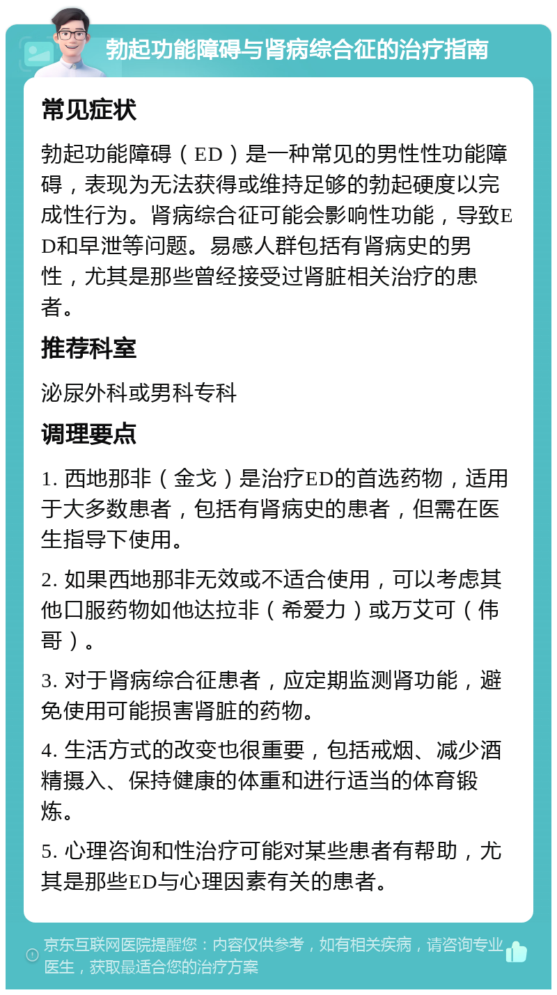 勃起功能障碍与肾病综合征的治疗指南 常见症状 勃起功能障碍（ED）是一种常见的男性性功能障碍，表现为无法获得或维持足够的勃起硬度以完成性行为。肾病综合征可能会影响性功能，导致ED和早泄等问题。易感人群包括有肾病史的男性，尤其是那些曾经接受过肾脏相关治疗的患者。 推荐科室 泌尿外科或男科专科 调理要点 1. 西地那非（金戈）是治疗ED的首选药物，适用于大多数患者，包括有肾病史的患者，但需在医生指导下使用。 2. 如果西地那非无效或不适合使用，可以考虑其他口服药物如他达拉非（希爱力）或万艾可（伟哥）。 3. 对于肾病综合征患者，应定期监测肾功能，避免使用可能损害肾脏的药物。 4. 生活方式的改变也很重要，包括戒烟、减少酒精摄入、保持健康的体重和进行适当的体育锻炼。 5. 心理咨询和性治疗可能对某些患者有帮助，尤其是那些ED与心理因素有关的患者。