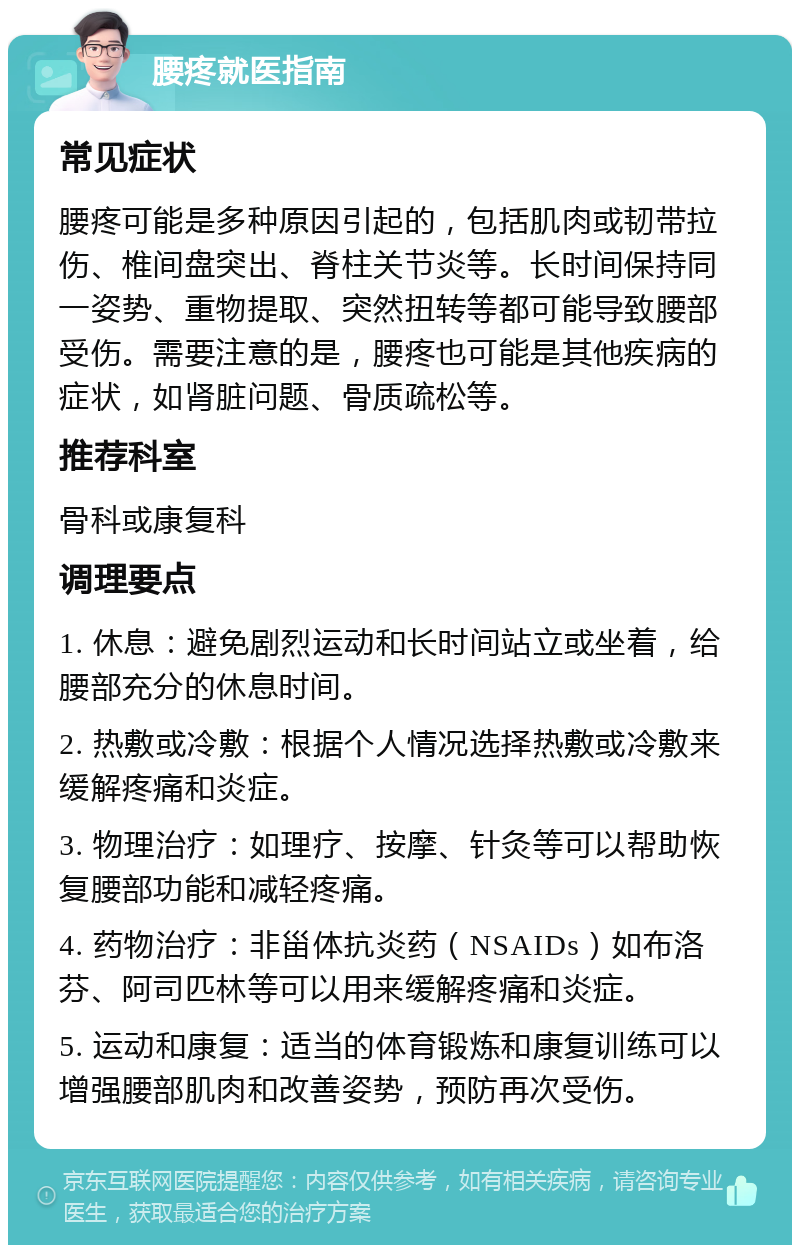 腰疼就医指南 常见症状 腰疼可能是多种原因引起的，包括肌肉或韧带拉伤、椎间盘突出、脊柱关节炎等。长时间保持同一姿势、重物提取、突然扭转等都可能导致腰部受伤。需要注意的是，腰疼也可能是其他疾病的症状，如肾脏问题、骨质疏松等。 推荐科室 骨科或康复科 调理要点 1. 休息：避免剧烈运动和长时间站立或坐着，给腰部充分的休息时间。 2. 热敷或冷敷：根据个人情况选择热敷或冷敷来缓解疼痛和炎症。 3. 物理治疗：如理疗、按摩、针灸等可以帮助恢复腰部功能和减轻疼痛。 4. 药物治疗：非甾体抗炎药（NSAIDs）如布洛芬、阿司匹林等可以用来缓解疼痛和炎症。 5. 运动和康复：适当的体育锻炼和康复训练可以增强腰部肌肉和改善姿势，预防再次受伤。