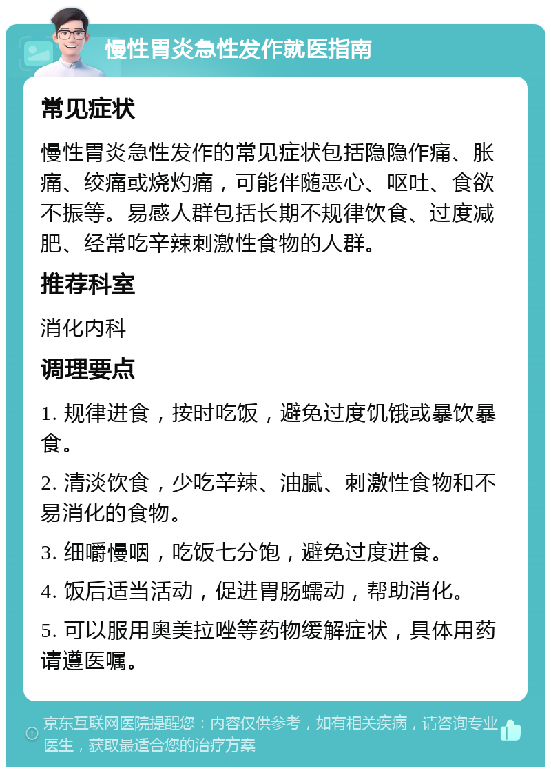 慢性胃炎急性发作就医指南 常见症状 慢性胃炎急性发作的常见症状包括隐隐作痛、胀痛、绞痛或烧灼痛，可能伴随恶心、呕吐、食欲不振等。易感人群包括长期不规律饮食、过度减肥、经常吃辛辣刺激性食物的人群。 推荐科室 消化内科 调理要点 1. 规律进食，按时吃饭，避免过度饥饿或暴饮暴食。 2. 清淡饮食，少吃辛辣、油腻、刺激性食物和不易消化的食物。 3. 细嚼慢咽，吃饭七分饱，避免过度进食。 4. 饭后适当活动，促进胃肠蠕动，帮助消化。 5. 可以服用奥美拉唑等药物缓解症状，具体用药请遵医嘱。