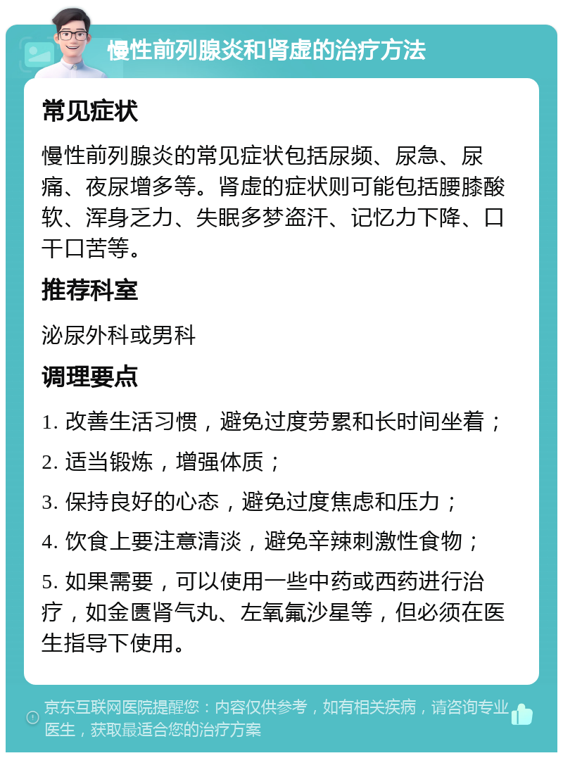 慢性前列腺炎和肾虚的治疗方法 常见症状 慢性前列腺炎的常见症状包括尿频、尿急、尿痛、夜尿增多等。肾虚的症状则可能包括腰膝酸软、浑身乏力、失眠多梦盗汗、记忆力下降、口干口苦等。 推荐科室 泌尿外科或男科 调理要点 1. 改善生活习惯，避免过度劳累和长时间坐着； 2. 适当锻炼，增强体质； 3. 保持良好的心态，避免过度焦虑和压力； 4. 饮食上要注意清淡，避免辛辣刺激性食物； 5. 如果需要，可以使用一些中药或西药进行治疗，如金匮肾气丸、左氧氟沙星等，但必须在医生指导下使用。