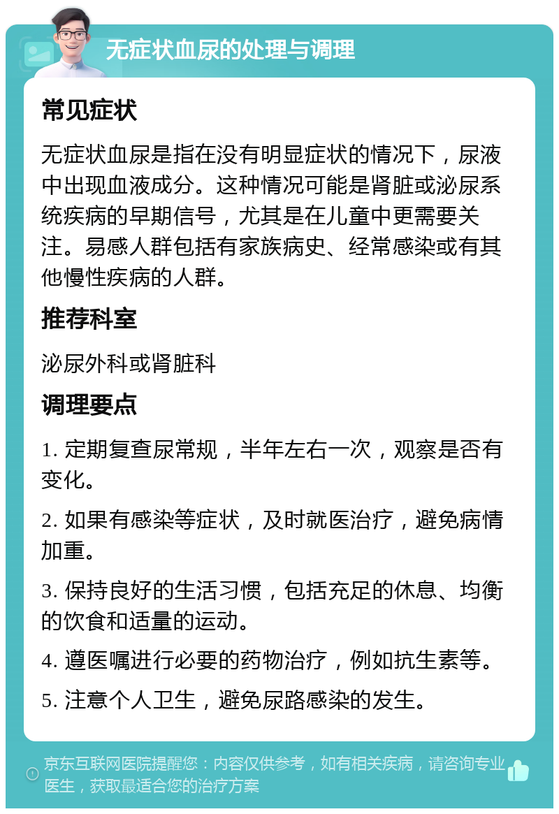 无症状血尿的处理与调理 常见症状 无症状血尿是指在没有明显症状的情况下，尿液中出现血液成分。这种情况可能是肾脏或泌尿系统疾病的早期信号，尤其是在儿童中更需要关注。易感人群包括有家族病史、经常感染或有其他慢性疾病的人群。 推荐科室 泌尿外科或肾脏科 调理要点 1. 定期复查尿常规，半年左右一次，观察是否有变化。 2. 如果有感染等症状，及时就医治疗，避免病情加重。 3. 保持良好的生活习惯，包括充足的休息、均衡的饮食和适量的运动。 4. 遵医嘱进行必要的药物治疗，例如抗生素等。 5. 注意个人卫生，避免尿路感染的发生。