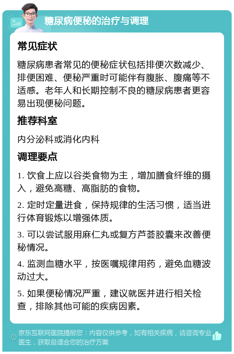 糖尿病便秘的治疗与调理 常见症状 糖尿病患者常见的便秘症状包括排便次数减少、排便困难、便秘严重时可能伴有腹胀、腹痛等不适感。老年人和长期控制不良的糖尿病患者更容易出现便秘问题。 推荐科室 内分泌科或消化内科 调理要点 1. 饮食上应以谷类食物为主，增加膳食纤维的摄入，避免高糖、高脂肪的食物。 2. 定时定量进食，保持规律的生活习惯，适当进行体育锻炼以增强体质。 3. 可以尝试服用麻仁丸或复方芦荟胶囊来改善便秘情况。 4. 监测血糖水平，按医嘱规律用药，避免血糖波动过大。 5. 如果便秘情况严重，建议就医并进行相关检查，排除其他可能的疾病因素。