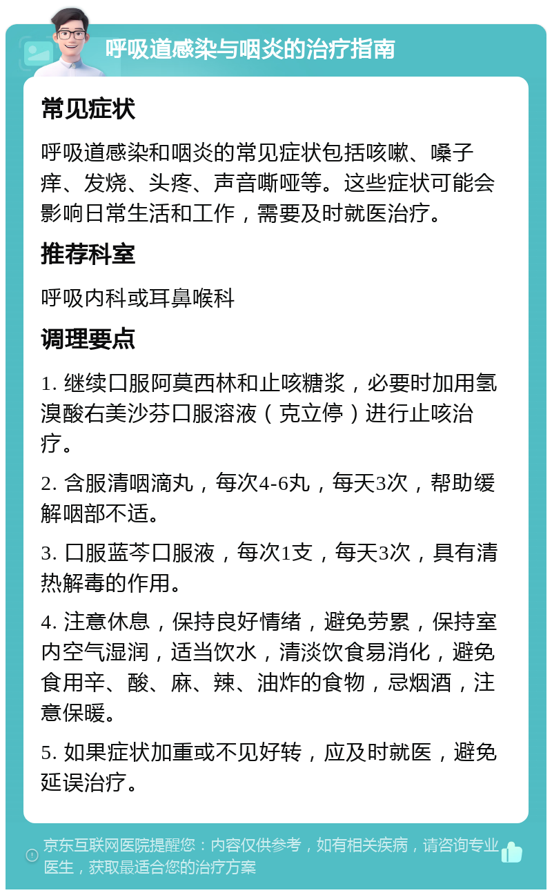 呼吸道感染与咽炎的治疗指南 常见症状 呼吸道感染和咽炎的常见症状包括咳嗽、嗓子痒、发烧、头疼、声音嘶哑等。这些症状可能会影响日常生活和工作，需要及时就医治疗。 推荐科室 呼吸内科或耳鼻喉科 调理要点 1. 继续口服阿莫西林和止咳糖浆，必要时加用氢溴酸右美沙芬口服溶液（克立停）进行止咳治疗。 2. 含服清咽滴丸，每次4-6丸，每天3次，帮助缓解咽部不适。 3. 口服蓝芩口服液，每次1支，每天3次，具有清热解毒的作用。 4. 注意休息，保持良好情绪，避免劳累，保持室内空气湿润，适当饮水，清淡饮食易消化，避免食用辛、酸、麻、辣、油炸的食物，忌烟酒，注意保暖。 5. 如果症状加重或不见好转，应及时就医，避免延误治疗。