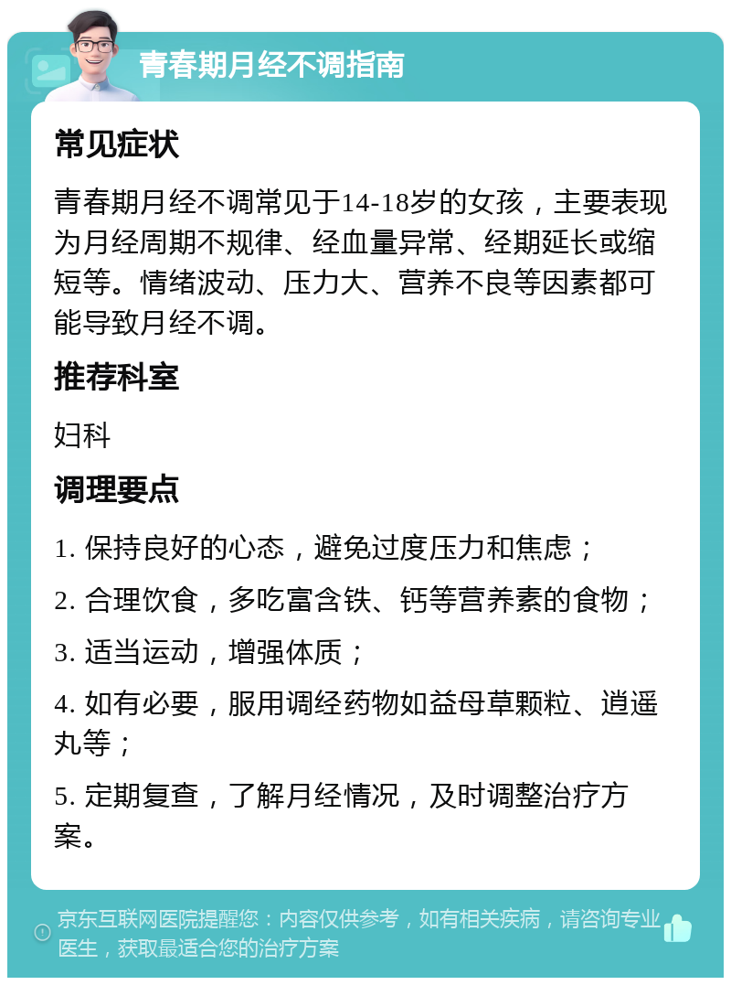 青春期月经不调指南 常见症状 青春期月经不调常见于14-18岁的女孩，主要表现为月经周期不规律、经血量异常、经期延长或缩短等。情绪波动、压力大、营养不良等因素都可能导致月经不调。 推荐科室 妇科 调理要点 1. 保持良好的心态，避免过度压力和焦虑； 2. 合理饮食，多吃富含铁、钙等营养素的食物； 3. 适当运动，增强体质； 4. 如有必要，服用调经药物如益母草颗粒、逍遥丸等； 5. 定期复查，了解月经情况，及时调整治疗方案。