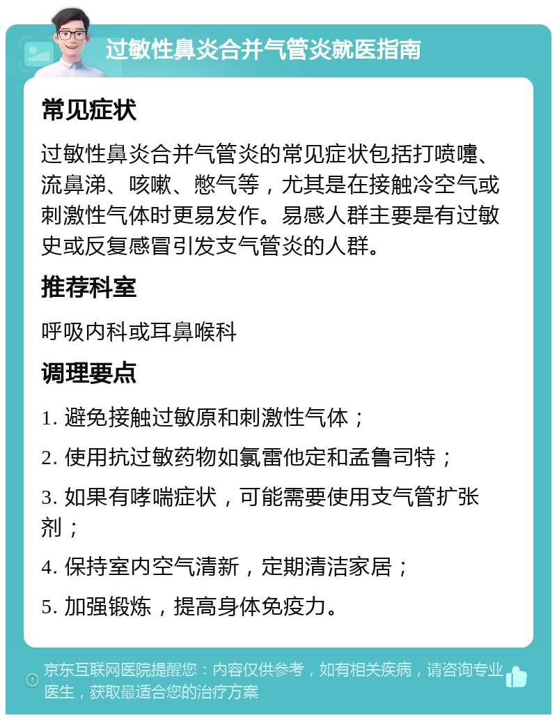 过敏性鼻炎合并气管炎就医指南 常见症状 过敏性鼻炎合并气管炎的常见症状包括打喷嚏、流鼻涕、咳嗽、憋气等，尤其是在接触冷空气或刺激性气体时更易发作。易感人群主要是有过敏史或反复感冒引发支气管炎的人群。 推荐科室 呼吸内科或耳鼻喉科 调理要点 1. 避免接触过敏原和刺激性气体； 2. 使用抗过敏药物如氯雷他定和孟鲁司特； 3. 如果有哮喘症状，可能需要使用支气管扩张剂； 4. 保持室内空气清新，定期清洁家居； 5. 加强锻炼，提高身体免疫力。