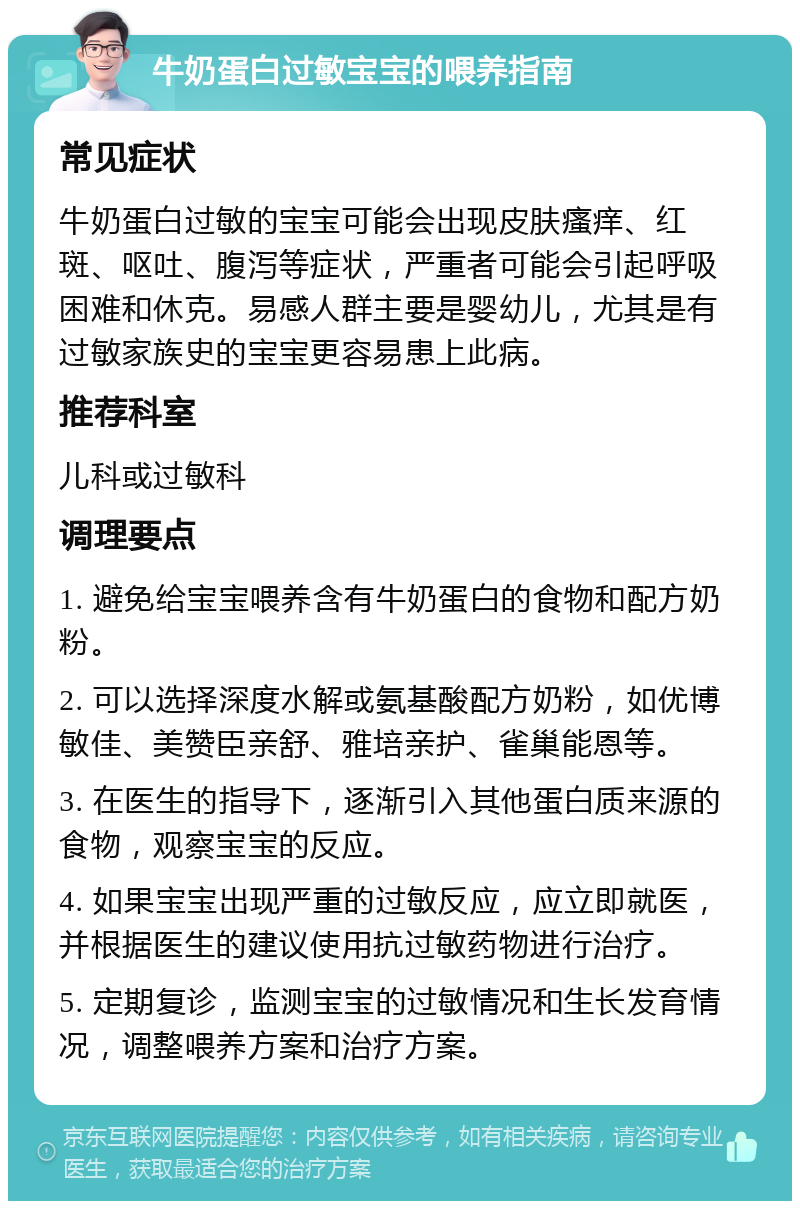 牛奶蛋白过敏宝宝的喂养指南 常见症状 牛奶蛋白过敏的宝宝可能会出现皮肤瘙痒、红斑、呕吐、腹泻等症状，严重者可能会引起呼吸困难和休克。易感人群主要是婴幼儿，尤其是有过敏家族史的宝宝更容易患上此病。 推荐科室 儿科或过敏科 调理要点 1. 避免给宝宝喂养含有牛奶蛋白的食物和配方奶粉。 2. 可以选择深度水解或氨基酸配方奶粉，如优博敏佳、美赞臣亲舒、雅培亲护、雀巢能恩等。 3. 在医生的指导下，逐渐引入其他蛋白质来源的食物，观察宝宝的反应。 4. 如果宝宝出现严重的过敏反应，应立即就医，并根据医生的建议使用抗过敏药物进行治疗。 5. 定期复诊，监测宝宝的过敏情况和生长发育情况，调整喂养方案和治疗方案。