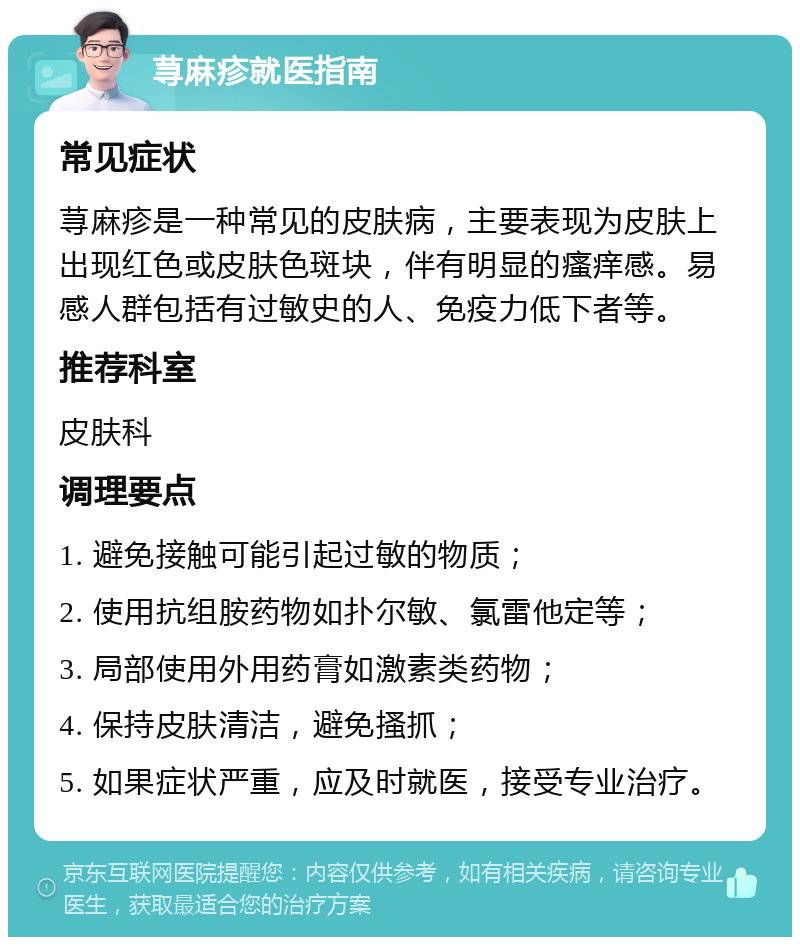 荨麻疹就医指南 常见症状 荨麻疹是一种常见的皮肤病，主要表现为皮肤上出现红色或皮肤色斑块，伴有明显的瘙痒感。易感人群包括有过敏史的人、免疫力低下者等。 推荐科室 皮肤科 调理要点 1. 避免接触可能引起过敏的物质； 2. 使用抗组胺药物如扑尔敏、氯雷他定等； 3. 局部使用外用药膏如激素类药物； 4. 保持皮肤清洁，避免搔抓； 5. 如果症状严重，应及时就医，接受专业治疗。