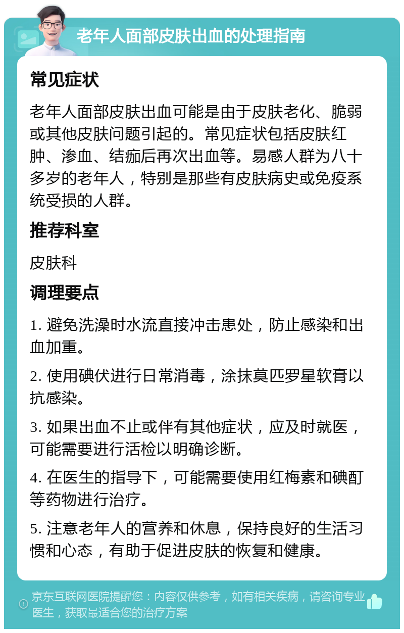 老年人面部皮肤出血的处理指南 常见症状 老年人面部皮肤出血可能是由于皮肤老化、脆弱或其他皮肤问题引起的。常见症状包括皮肤红肿、渗血、结痂后再次出血等。易感人群为八十多岁的老年人，特别是那些有皮肤病史或免疫系统受损的人群。 推荐科室 皮肤科 调理要点 1. 避免洗澡时水流直接冲击患处，防止感染和出血加重。 2. 使用碘伏进行日常消毒，涂抹莫匹罗星软膏以抗感染。 3. 如果出血不止或伴有其他症状，应及时就医，可能需要进行活检以明确诊断。 4. 在医生的指导下，可能需要使用红梅素和碘酊等药物进行治疗。 5. 注意老年人的营养和休息，保持良好的生活习惯和心态，有助于促进皮肤的恢复和健康。