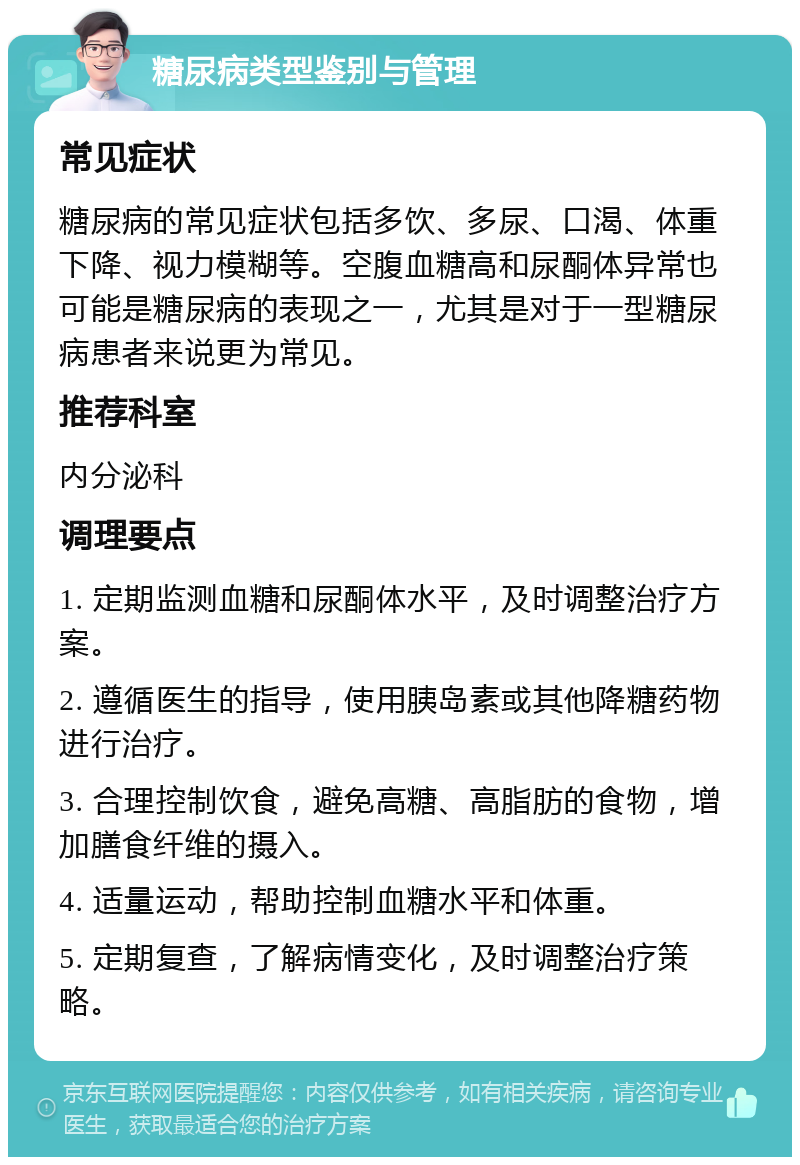 糖尿病类型鉴别与管理 常见症状 糖尿病的常见症状包括多饮、多尿、口渴、体重下降、视力模糊等。空腹血糖高和尿酮体异常也可能是糖尿病的表现之一，尤其是对于一型糖尿病患者来说更为常见。 推荐科室 内分泌科 调理要点 1. 定期监测血糖和尿酮体水平，及时调整治疗方案。 2. 遵循医生的指导，使用胰岛素或其他降糖药物进行治疗。 3. 合理控制饮食，避免高糖、高脂肪的食物，增加膳食纤维的摄入。 4. 适量运动，帮助控制血糖水平和体重。 5. 定期复查，了解病情变化，及时调整治疗策略。