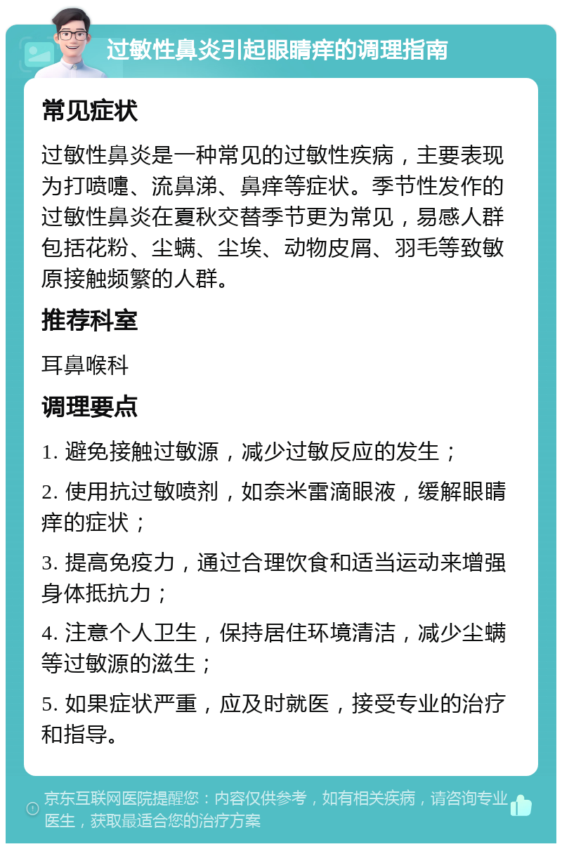 过敏性鼻炎引起眼睛痒的调理指南 常见症状 过敏性鼻炎是一种常见的过敏性疾病，主要表现为打喷嚏、流鼻涕、鼻痒等症状。季节性发作的过敏性鼻炎在夏秋交替季节更为常见，易感人群包括花粉、尘螨、尘埃、动物皮屑、羽毛等致敏原接触频繁的人群。 推荐科室 耳鼻喉科 调理要点 1. 避免接触过敏源，减少过敏反应的发生； 2. 使用抗过敏喷剂，如奈米雷滴眼液，缓解眼睛痒的症状； 3. 提高免疫力，通过合理饮食和适当运动来增强身体抵抗力； 4. 注意个人卫生，保持居住环境清洁，减少尘螨等过敏源的滋生； 5. 如果症状严重，应及时就医，接受专业的治疗和指导。