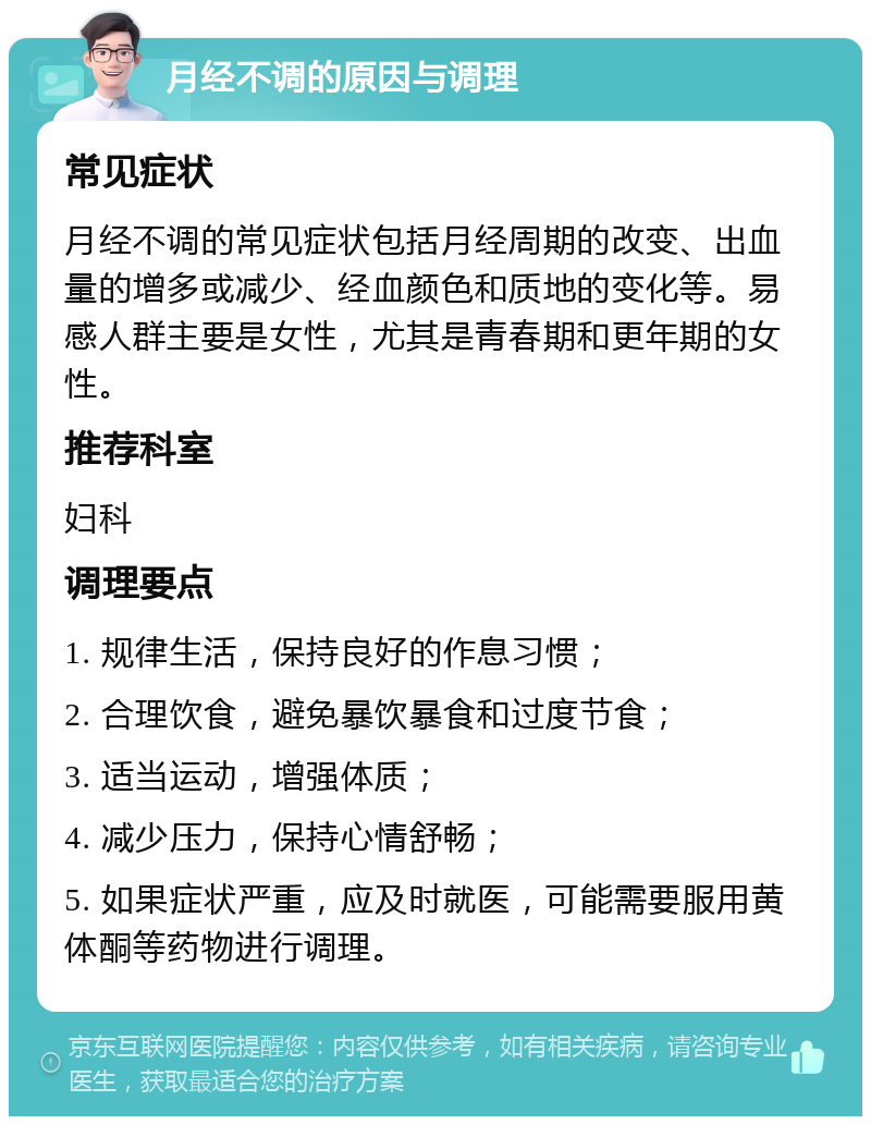 月经不调的原因与调理 常见症状 月经不调的常见症状包括月经周期的改变、出血量的增多或减少、经血颜色和质地的变化等。易感人群主要是女性，尤其是青春期和更年期的女性。 推荐科室 妇科 调理要点 1. 规律生活，保持良好的作息习惯； 2. 合理饮食，避免暴饮暴食和过度节食； 3. 适当运动，增强体质； 4. 减少压力，保持心情舒畅； 5. 如果症状严重，应及时就医，可能需要服用黄体酮等药物进行调理。