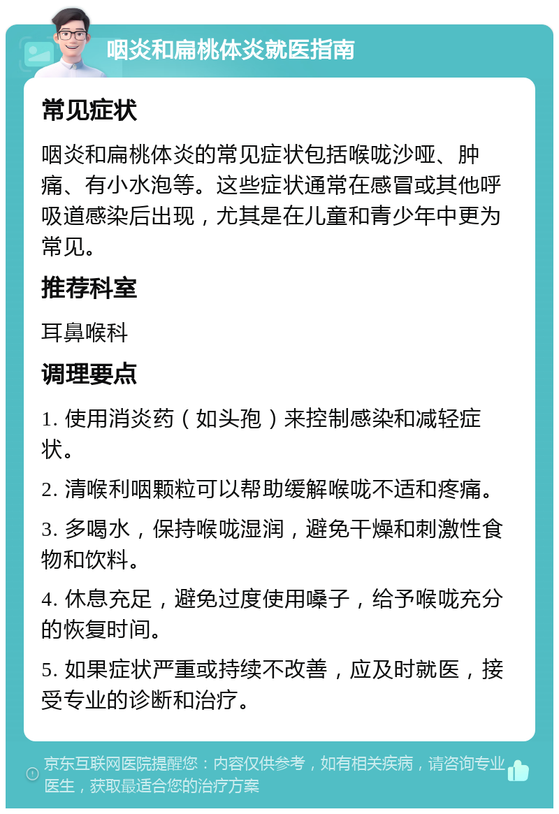 咽炎和扁桃体炎就医指南 常见症状 咽炎和扁桃体炎的常见症状包括喉咙沙哑、肿痛、有小水泡等。这些症状通常在感冒或其他呼吸道感染后出现，尤其是在儿童和青少年中更为常见。 推荐科室 耳鼻喉科 调理要点 1. 使用消炎药（如头孢）来控制感染和减轻症状。 2. 清喉利咽颗粒可以帮助缓解喉咙不适和疼痛。 3. 多喝水，保持喉咙湿润，避免干燥和刺激性食物和饮料。 4. 休息充足，避免过度使用嗓子，给予喉咙充分的恢复时间。 5. 如果症状严重或持续不改善，应及时就医，接受专业的诊断和治疗。