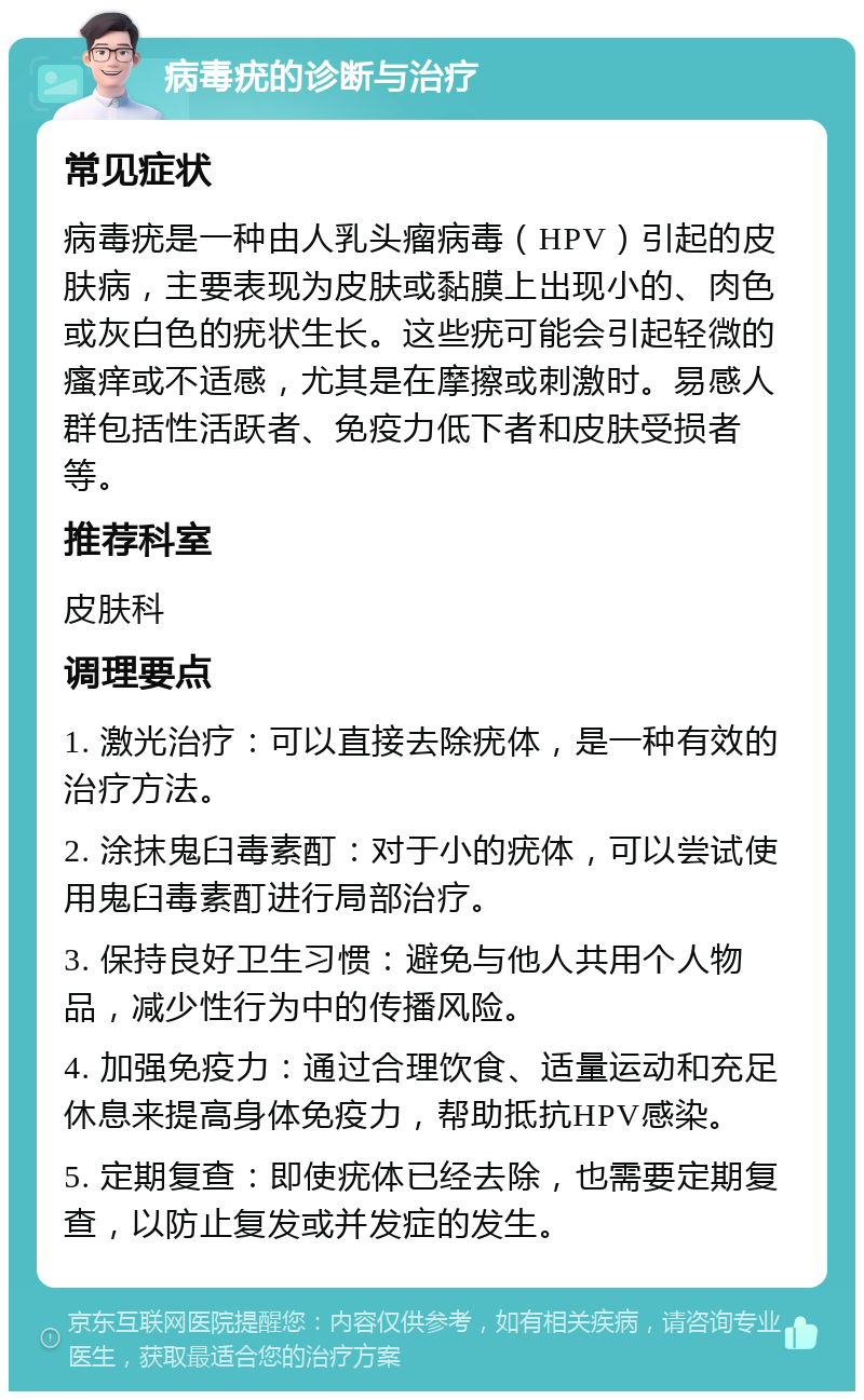 病毒疣的诊断与治疗 常见症状 病毒疣是一种由人乳头瘤病毒（HPV）引起的皮肤病，主要表现为皮肤或黏膜上出现小的、肉色或灰白色的疣状生长。这些疣可能会引起轻微的瘙痒或不适感，尤其是在摩擦或刺激时。易感人群包括性活跃者、免疫力低下者和皮肤受损者等。 推荐科室 皮肤科 调理要点 1. 激光治疗：可以直接去除疣体，是一种有效的治疗方法。 2. 涂抹鬼臼毒素酊：对于小的疣体，可以尝试使用鬼臼毒素酊进行局部治疗。 3. 保持良好卫生习惯：避免与他人共用个人物品，减少性行为中的传播风险。 4. 加强免疫力：通过合理饮食、适量运动和充足休息来提高身体免疫力，帮助抵抗HPV感染。 5. 定期复查：即使疣体已经去除，也需要定期复查，以防止复发或并发症的发生。