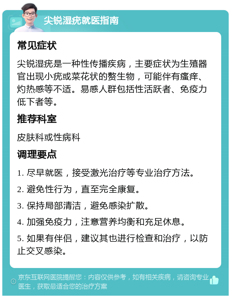 尖锐湿疣就医指南 常见症状 尖锐湿疣是一种性传播疾病，主要症状为生殖器官出现小疣或菜花状的赘生物，可能伴有瘙痒、灼热感等不适。易感人群包括性活跃者、免疫力低下者等。 推荐科室 皮肤科或性病科 调理要点 1. 尽早就医，接受激光治疗等专业治疗方法。 2. 避免性行为，直至完全康复。 3. 保持局部清洁，避免感染扩散。 4. 加强免疫力，注意营养均衡和充足休息。 5. 如果有伴侣，建议其也进行检查和治疗，以防止交叉感染。