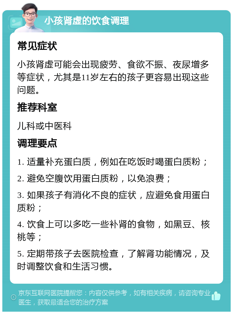 小孩肾虚的饮食调理 常见症状 小孩肾虚可能会出现疲劳、食欲不振、夜尿增多等症状，尤其是11岁左右的孩子更容易出现这些问题。 推荐科室 儿科或中医科 调理要点 1. 适量补充蛋白质，例如在吃饭时喝蛋白质粉； 2. 避免空腹饮用蛋白质粉，以免浪费； 3. 如果孩子有消化不良的症状，应避免食用蛋白质粉； 4. 饮食上可以多吃一些补肾的食物，如黑豆、核桃等； 5. 定期带孩子去医院检查，了解肾功能情况，及时调整饮食和生活习惯。