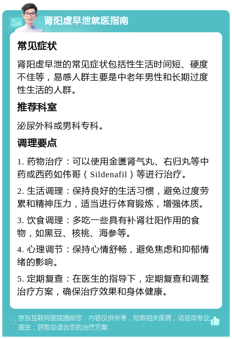 肾阳虚早泄就医指南 常见症状 肾阳虚早泄的常见症状包括性生活时间短、硬度不佳等，易感人群主要是中老年男性和长期过度性生活的人群。 推荐科室 泌尿外科或男科专科。 调理要点 1. 药物治疗：可以使用金匮肾气丸、右归丸等中药或西药如伟哥（Sildenafil）等进行治疗。 2. 生活调理：保持良好的生活习惯，避免过度劳累和精神压力，适当进行体育锻炼，增强体质。 3. 饮食调理：多吃一些具有补肾壮阳作用的食物，如黑豆、核桃、海参等。 4. 心理调节：保持心情舒畅，避免焦虑和抑郁情绪的影响。 5. 定期复查：在医生的指导下，定期复查和调整治疗方案，确保治疗效果和身体健康。