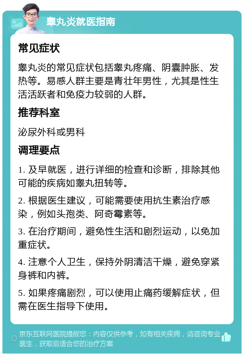 睾丸炎就医指南 常见症状 睾丸炎的常见症状包括睾丸疼痛、阴囊肿胀、发热等。易感人群主要是青壮年男性，尤其是性生活活跃者和免疫力较弱的人群。 推荐科室 泌尿外科或男科 调理要点 1. 及早就医，进行详细的检查和诊断，排除其他可能的疾病如睾丸扭转等。 2. 根据医生建议，可能需要使用抗生素治疗感染，例如头孢类、阿奇霉素等。 3. 在治疗期间，避免性生活和剧烈运动，以免加重症状。 4. 注意个人卫生，保持外阴清洁干燥，避免穿紧身裤和内裤。 5. 如果疼痛剧烈，可以使用止痛药缓解症状，但需在医生指导下使用。