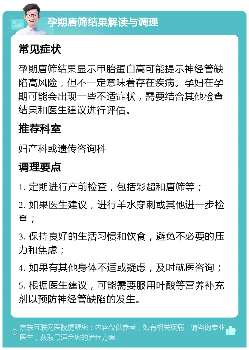 孕期唐筛结果解读与调理 常见症状 孕期唐筛结果显示甲胎蛋白高可能提示神经管缺陷高风险，但不一定意味着存在疾病。孕妇在孕期可能会出现一些不适症状，需要结合其他检查结果和医生建议进行评估。 推荐科室 妇产科或遗传咨询科 调理要点 1. 定期进行产前检查，包括彩超和唐筛等； 2. 如果医生建议，进行羊水穿刺或其他进一步检查； 3. 保持良好的生活习惯和饮食，避免不必要的压力和焦虑； 4. 如果有其他身体不适或疑虑，及时就医咨询； 5. 根据医生建议，可能需要服用叶酸等营养补充剂以预防神经管缺陷的发生。