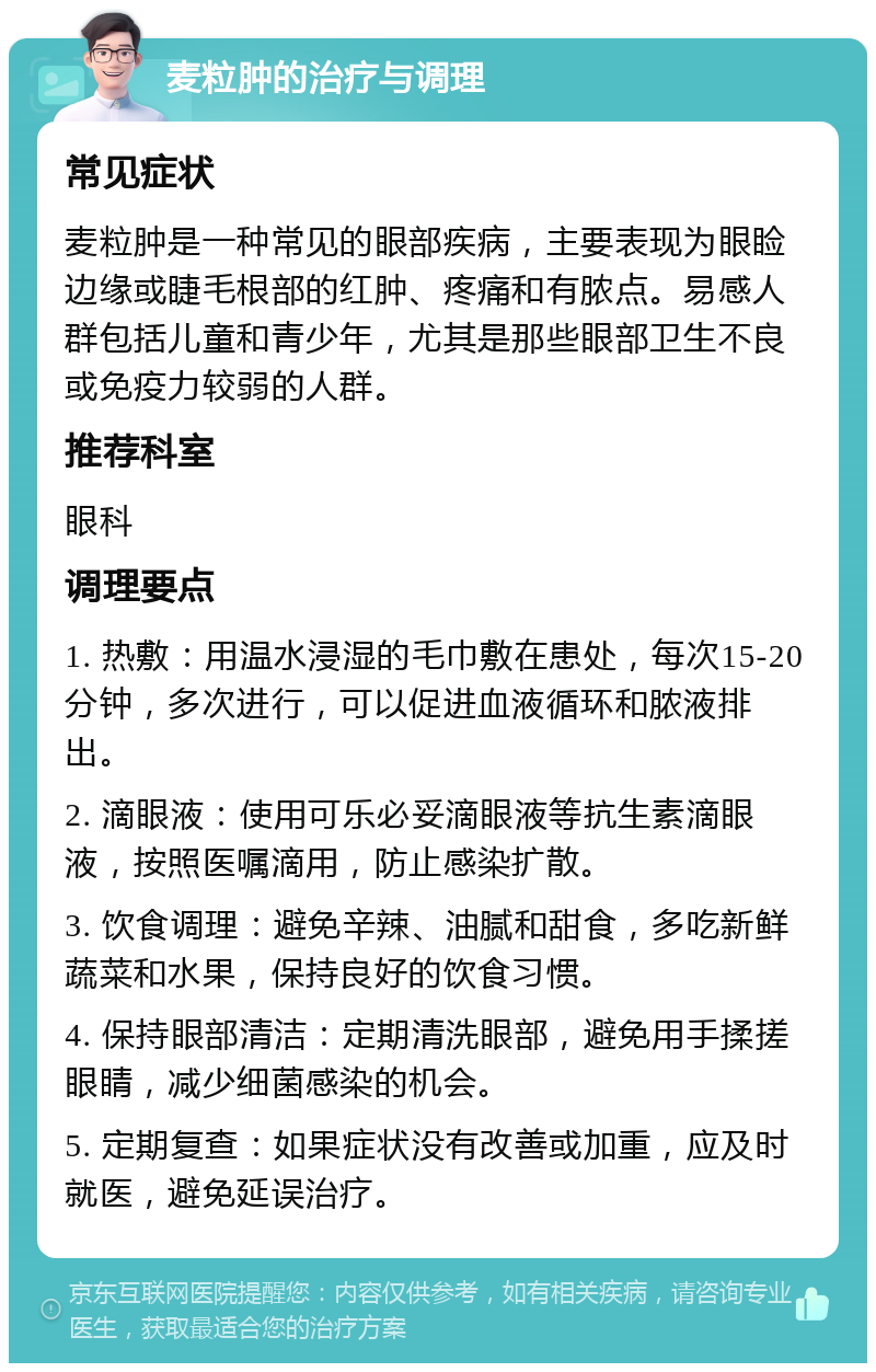 麦粒肿的治疗与调理 常见症状 麦粒肿是一种常见的眼部疾病，主要表现为眼睑边缘或睫毛根部的红肿、疼痛和有脓点。易感人群包括儿童和青少年，尤其是那些眼部卫生不良或免疫力较弱的人群。 推荐科室 眼科 调理要点 1. 热敷：用温水浸湿的毛巾敷在患处，每次15-20分钟，多次进行，可以促进血液循环和脓液排出。 2. 滴眼液：使用可乐必妥滴眼液等抗生素滴眼液，按照医嘱滴用，防止感染扩散。 3. 饮食调理：避免辛辣、油腻和甜食，多吃新鲜蔬菜和水果，保持良好的饮食习惯。 4. 保持眼部清洁：定期清洗眼部，避免用手揉搓眼睛，减少细菌感染的机会。 5. 定期复查：如果症状没有改善或加重，应及时就医，避免延误治疗。