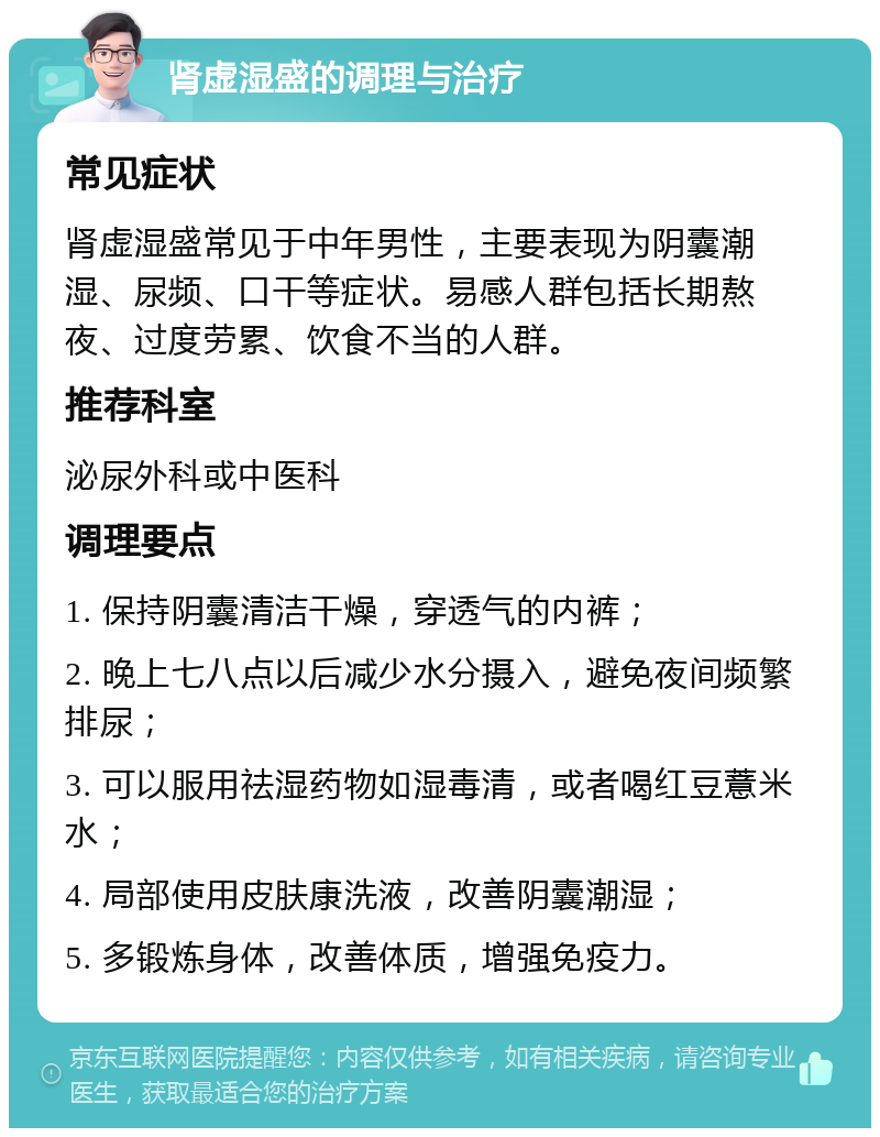 肾虚湿盛的调理与治疗 常见症状 肾虚湿盛常见于中年男性，主要表现为阴囊潮湿、尿频、口干等症状。易感人群包括长期熬夜、过度劳累、饮食不当的人群。 推荐科室 泌尿外科或中医科 调理要点 1. 保持阴囊清洁干燥，穿透气的内裤； 2. 晚上七八点以后减少水分摄入，避免夜间频繁排尿； 3. 可以服用祛湿药物如湿毒清，或者喝红豆薏米水； 4. 局部使用皮肤康洗液，改善阴囊潮湿； 5. 多锻炼身体，改善体质，增强免疫力。