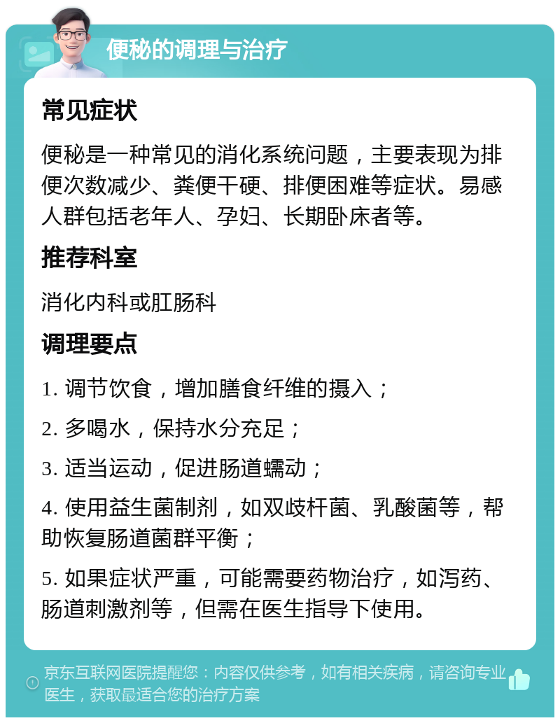 便秘的调理与治疗 常见症状 便秘是一种常见的消化系统问题，主要表现为排便次数减少、粪便干硬、排便困难等症状。易感人群包括老年人、孕妇、长期卧床者等。 推荐科室 消化内科或肛肠科 调理要点 1. 调节饮食，增加膳食纤维的摄入； 2. 多喝水，保持水分充足； 3. 适当运动，促进肠道蠕动； 4. 使用益生菌制剂，如双歧杆菌、乳酸菌等，帮助恢复肠道菌群平衡； 5. 如果症状严重，可能需要药物治疗，如泻药、肠道刺激剂等，但需在医生指导下使用。