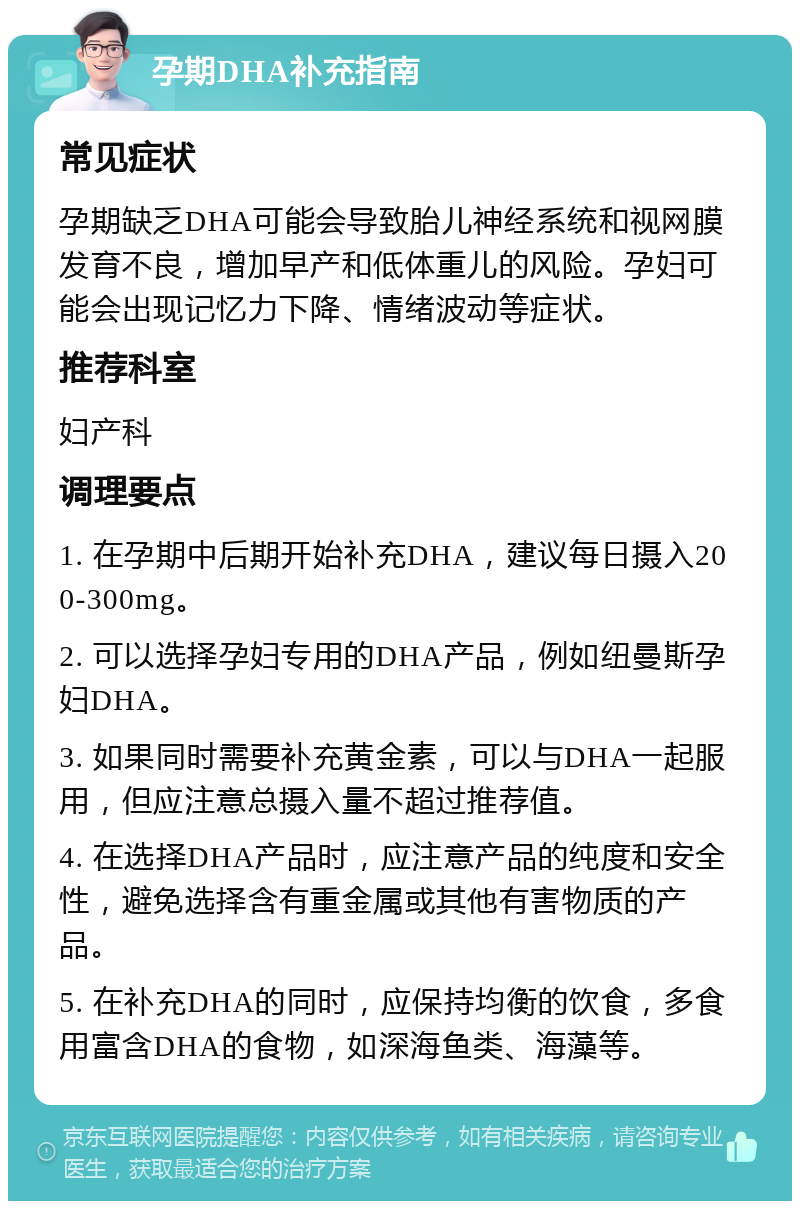 孕期DHA补充指南 常见症状 孕期缺乏DHA可能会导致胎儿神经系统和视网膜发育不良，增加早产和低体重儿的风险。孕妇可能会出现记忆力下降、情绪波动等症状。 推荐科室 妇产科 调理要点 1. 在孕期中后期开始补充DHA，建议每日摄入200-300mg。 2. 可以选择孕妇专用的DHA产品，例如纽曼斯孕妇DHA。 3. 如果同时需要补充黄金素，可以与DHA一起服用，但应注意总摄入量不超过推荐值。 4. 在选择DHA产品时，应注意产品的纯度和安全性，避免选择含有重金属或其他有害物质的产品。 5. 在补充DHA的同时，应保持均衡的饮食，多食用富含DHA的食物，如深海鱼类、海藻等。