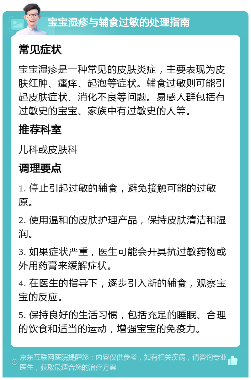 宝宝湿疹与辅食过敏的处理指南 常见症状 宝宝湿疹是一种常见的皮肤炎症，主要表现为皮肤红肿、瘙痒、起泡等症状。辅食过敏则可能引起皮肤症状、消化不良等问题。易感人群包括有过敏史的宝宝、家族中有过敏史的人等。 推荐科室 儿科或皮肤科 调理要点 1. 停止引起过敏的辅食，避免接触可能的过敏原。 2. 使用温和的皮肤护理产品，保持皮肤清洁和湿润。 3. 如果症状严重，医生可能会开具抗过敏药物或外用药膏来缓解症状。 4. 在医生的指导下，逐步引入新的辅食，观察宝宝的反应。 5. 保持良好的生活习惯，包括充足的睡眠、合理的饮食和适当的运动，增强宝宝的免疫力。