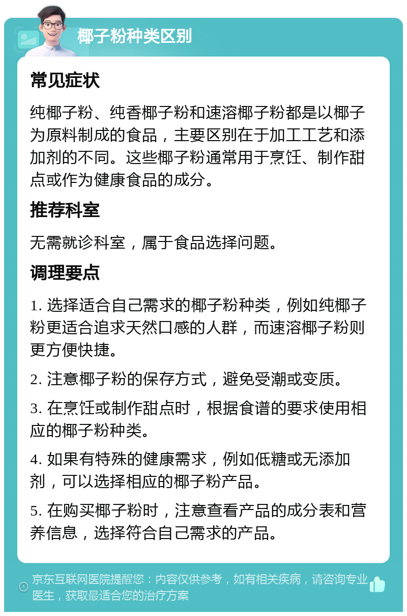 椰子粉种类区别 常见症状 纯椰子粉、纯香椰子粉和速溶椰子粉都是以椰子为原料制成的食品，主要区别在于加工工艺和添加剂的不同。这些椰子粉通常用于烹饪、制作甜点或作为健康食品的成分。 推荐科室 无需就诊科室，属于食品选择问题。 调理要点 1. 选择适合自己需求的椰子粉种类，例如纯椰子粉更适合追求天然口感的人群，而速溶椰子粉则更方便快捷。 2. 注意椰子粉的保存方式，避免受潮或变质。 3. 在烹饪或制作甜点时，根据食谱的要求使用相应的椰子粉种类。 4. 如果有特殊的健康需求，例如低糖或无添加剂，可以选择相应的椰子粉产品。 5. 在购买椰子粉时，注意查看产品的成分表和营养信息，选择符合自己需求的产品。