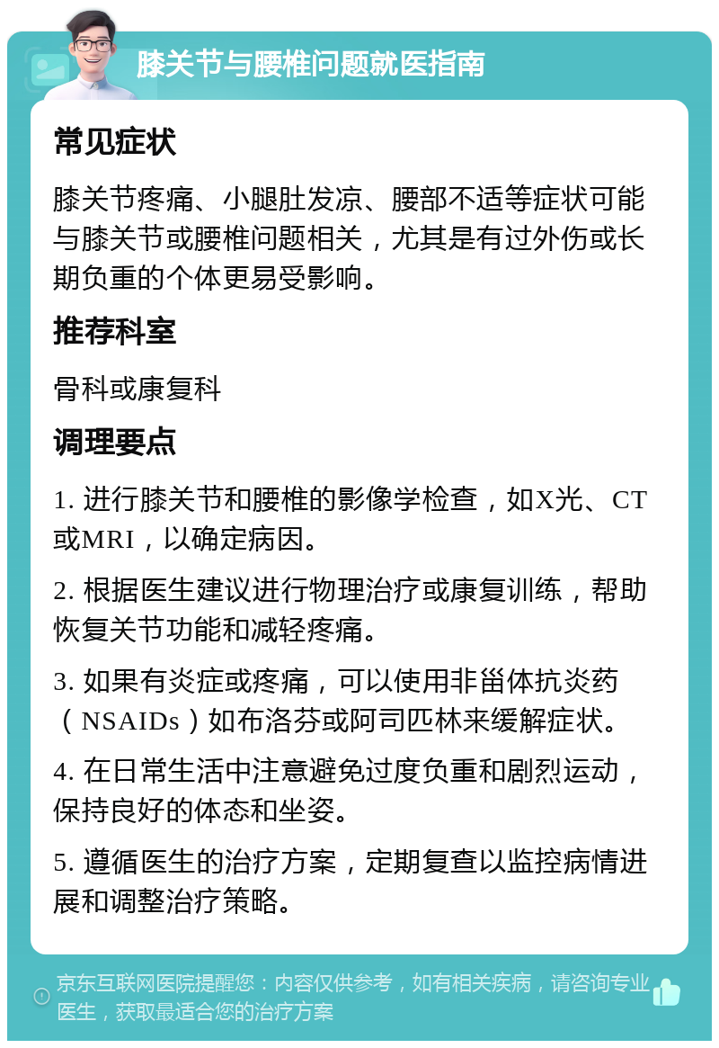 膝关节与腰椎问题就医指南 常见症状 膝关节疼痛、小腿肚发凉、腰部不适等症状可能与膝关节或腰椎问题相关，尤其是有过外伤或长期负重的个体更易受影响。 推荐科室 骨科或康复科 调理要点 1. 进行膝关节和腰椎的影像学检查，如X光、CT或MRI，以确定病因。 2. 根据医生建议进行物理治疗或康复训练，帮助恢复关节功能和减轻疼痛。 3. 如果有炎症或疼痛，可以使用非甾体抗炎药（NSAIDs）如布洛芬或阿司匹林来缓解症状。 4. 在日常生活中注意避免过度负重和剧烈运动，保持良好的体态和坐姿。 5. 遵循医生的治疗方案，定期复查以监控病情进展和调整治疗策略。