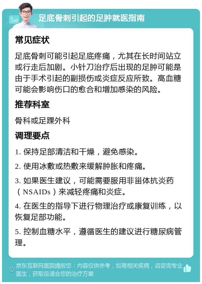 足底骨刺引起的足肿就医指南 常见症状 足底骨刺可能引起足底疼痛，尤其在长时间站立或行走后加剧。小针刀治疗后出现的足肿可能是由于手术引起的副损伤或炎症反应所致。高血糖可能会影响伤口的愈合和增加感染的风险。 推荐科室 骨科或足踝外科 调理要点 1. 保持足部清洁和干燥，避免感染。 2. 使用冰敷或热敷来缓解肿胀和疼痛。 3. 如果医生建议，可能需要服用非甾体抗炎药（NSAIDs）来减轻疼痛和炎症。 4. 在医生的指导下进行物理治疗或康复训练，以恢复足部功能。 5. 控制血糖水平，遵循医生的建议进行糖尿病管理。