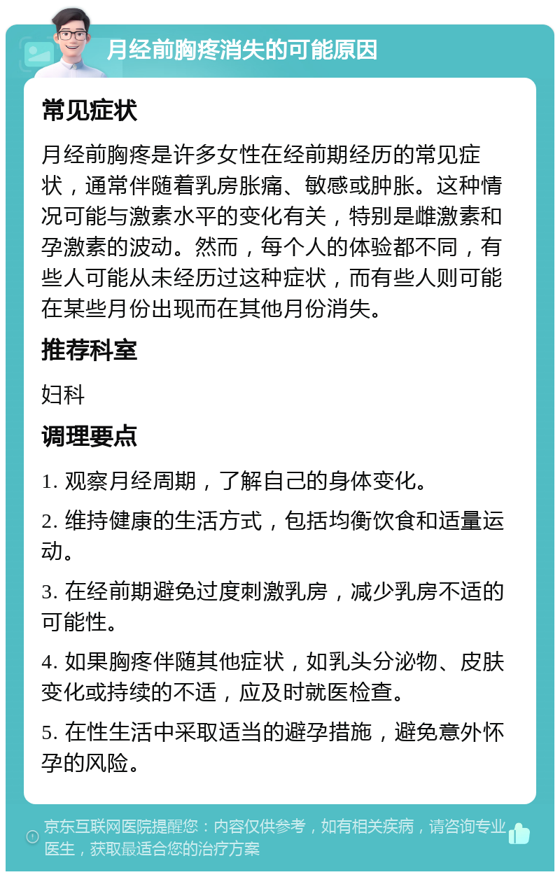 月经前胸疼消失的可能原因 常见症状 月经前胸疼是许多女性在经前期经历的常见症状，通常伴随着乳房胀痛、敏感或肿胀。这种情况可能与激素水平的变化有关，特别是雌激素和孕激素的波动。然而，每个人的体验都不同，有些人可能从未经历过这种症状，而有些人则可能在某些月份出现而在其他月份消失。 推荐科室 妇科 调理要点 1. 观察月经周期，了解自己的身体变化。 2. 维持健康的生活方式，包括均衡饮食和适量运动。 3. 在经前期避免过度刺激乳房，减少乳房不适的可能性。 4. 如果胸疼伴随其他症状，如乳头分泌物、皮肤变化或持续的不适，应及时就医检查。 5. 在性生活中采取适当的避孕措施，避免意外怀孕的风险。