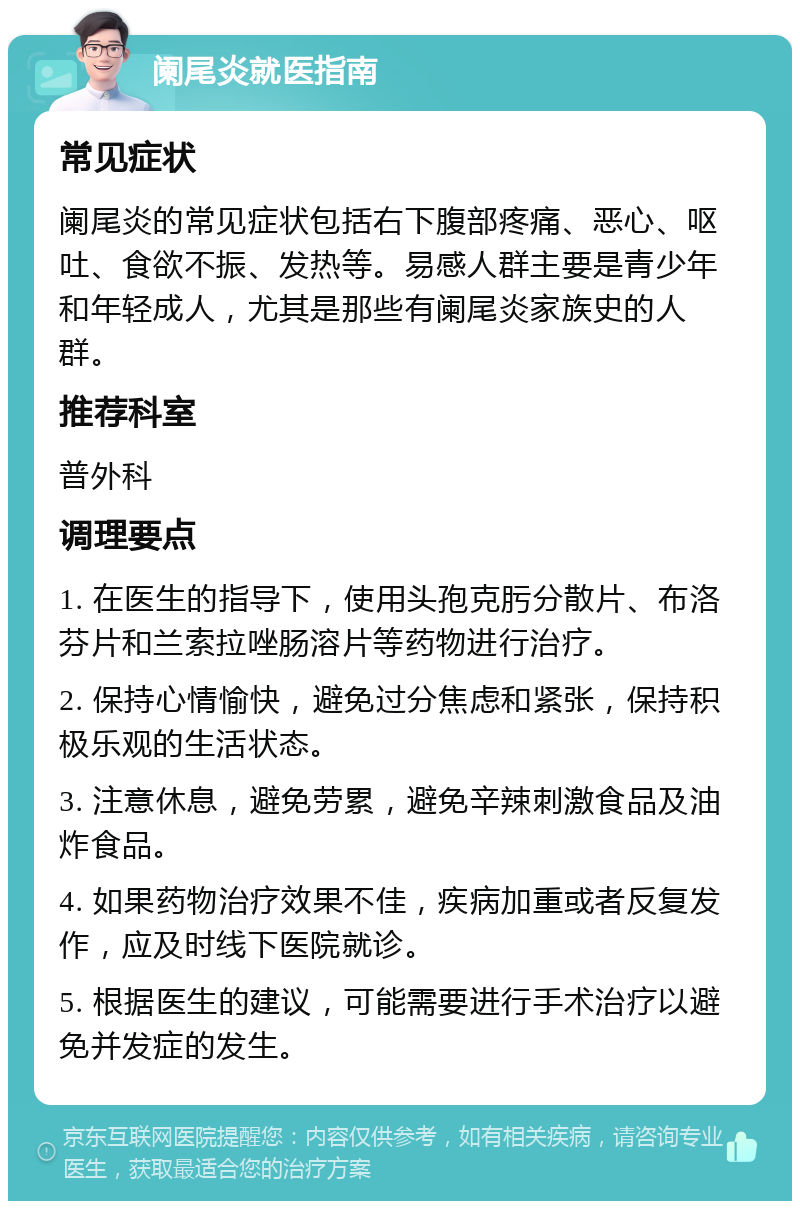 阑尾炎就医指南 常见症状 阑尾炎的常见症状包括右下腹部疼痛、恶心、呕吐、食欲不振、发热等。易感人群主要是青少年和年轻成人，尤其是那些有阑尾炎家族史的人群。 推荐科室 普外科 调理要点 1. 在医生的指导下，使用头孢克肟分散片、布洛芬片和兰索拉唑肠溶片等药物进行治疗。 2. 保持心情愉快，避免过分焦虑和紧张，保持积极乐观的生活状态。 3. 注意休息，避免劳累，避免辛辣刺激食品及油炸食品。 4. 如果药物治疗效果不佳，疾病加重或者反复发作，应及时线下医院就诊。 5. 根据医生的建议，可能需要进行手术治疗以避免并发症的发生。