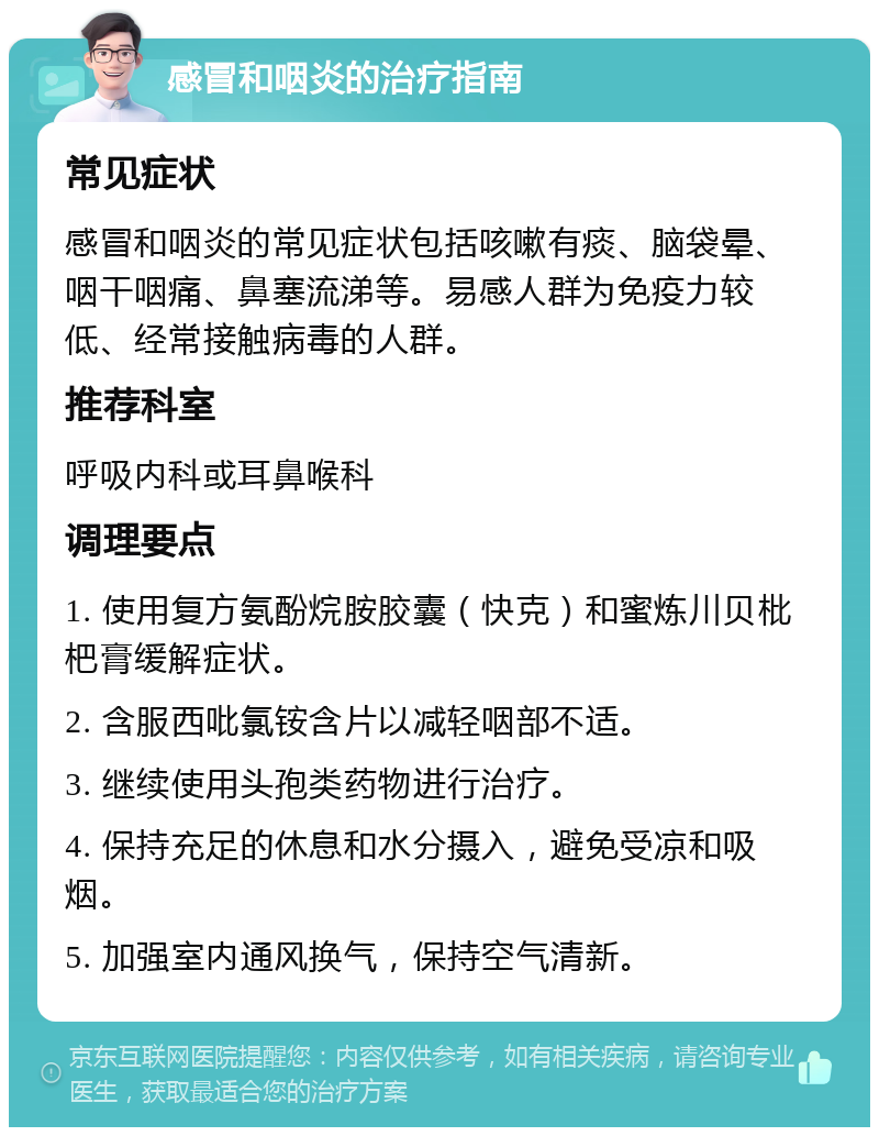 感冒和咽炎的治疗指南 常见症状 感冒和咽炎的常见症状包括咳嗽有痰、脑袋晕、咽干咽痛、鼻塞流涕等。易感人群为免疫力较低、经常接触病毒的人群。 推荐科室 呼吸内科或耳鼻喉科 调理要点 1. 使用复方氨酚烷胺胶囊（快克）和蜜炼川贝枇杷膏缓解症状。 2. 含服西吡氯铵含片以减轻咽部不适。 3. 继续使用头孢类药物进行治疗。 4. 保持充足的休息和水分摄入，避免受凉和吸烟。 5. 加强室内通风换气，保持空气清新。