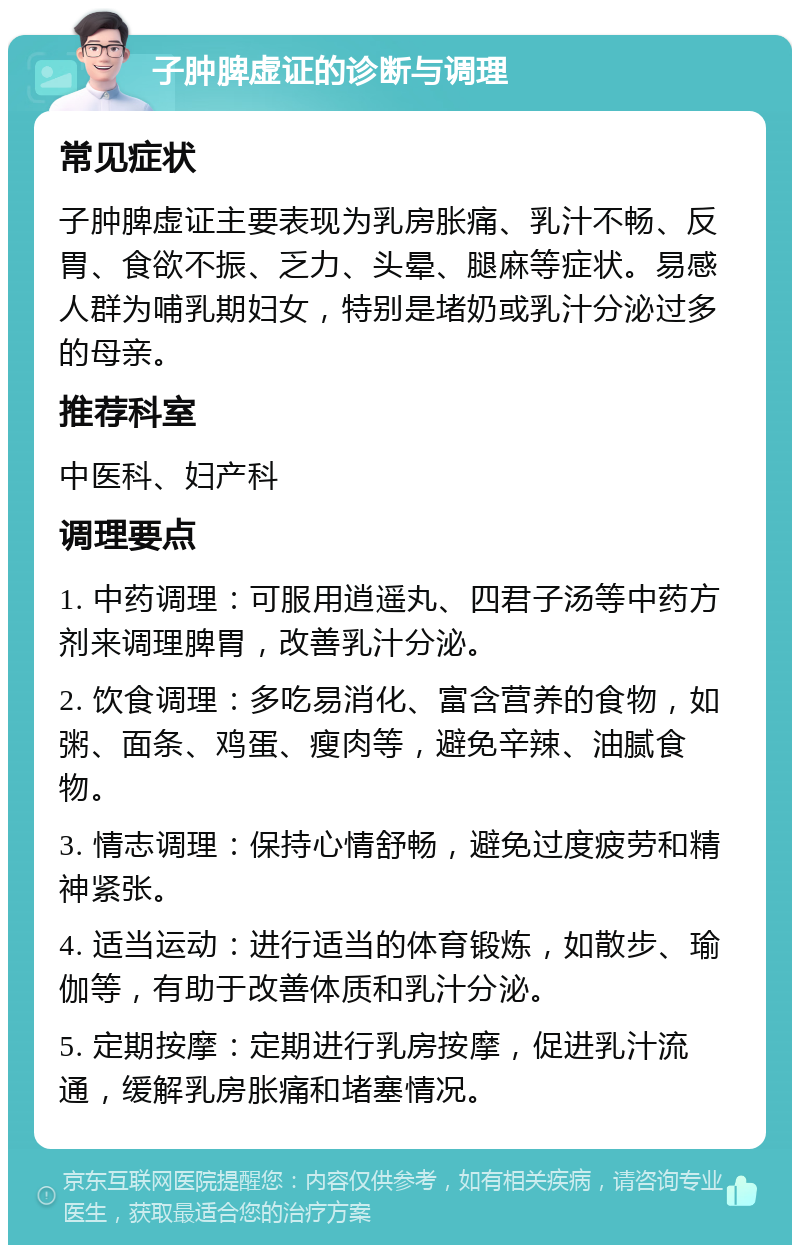 子肿脾虚证的诊断与调理 常见症状 子肿脾虚证主要表现为乳房胀痛、乳汁不畅、反胃、食欲不振、乏力、头晕、腿麻等症状。易感人群为哺乳期妇女，特别是堵奶或乳汁分泌过多的母亲。 推荐科室 中医科、妇产科 调理要点 1. 中药调理：可服用逍遥丸、四君子汤等中药方剂来调理脾胃，改善乳汁分泌。 2. 饮食调理：多吃易消化、富含营养的食物，如粥、面条、鸡蛋、瘦肉等，避免辛辣、油腻食物。 3. 情志调理：保持心情舒畅，避免过度疲劳和精神紧张。 4. 适当运动：进行适当的体育锻炼，如散步、瑜伽等，有助于改善体质和乳汁分泌。 5. 定期按摩：定期进行乳房按摩，促进乳汁流通，缓解乳房胀痛和堵塞情况。