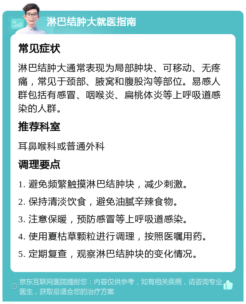 淋巴结肿大就医指南 常见症状 淋巴结肿大通常表现为局部肿块、可移动、无疼痛，常见于颈部、腋窝和腹股沟等部位。易感人群包括有感冒、咽喉炎、扁桃体炎等上呼吸道感染的人群。 推荐科室 耳鼻喉科或普通外科 调理要点 1. 避免频繁触摸淋巴结肿块，减少刺激。 2. 保持清淡饮食，避免油腻辛辣食物。 3. 注意保暖，预防感冒等上呼吸道感染。 4. 使用夏枯草颗粒进行调理，按照医嘱用药。 5. 定期复查，观察淋巴结肿块的变化情况。