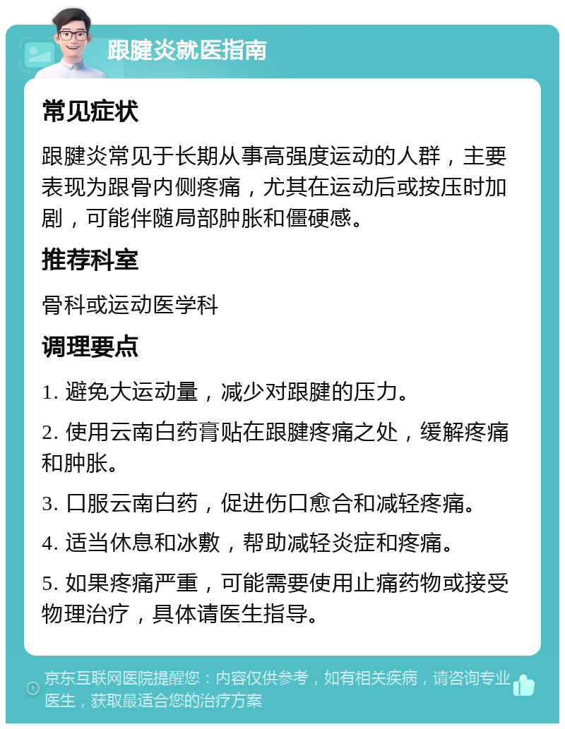 跟腱炎就医指南 常见症状 跟腱炎常见于长期从事高强度运动的人群，主要表现为跟骨内侧疼痛，尤其在运动后或按压时加剧，可能伴随局部肿胀和僵硬感。 推荐科室 骨科或运动医学科 调理要点 1. 避免大运动量，减少对跟腱的压力。 2. 使用云南白药膏贴在跟腱疼痛之处，缓解疼痛和肿胀。 3. 口服云南白药，促进伤口愈合和减轻疼痛。 4. 适当休息和冰敷，帮助减轻炎症和疼痛。 5. 如果疼痛严重，可能需要使用止痛药物或接受物理治疗，具体请医生指导。