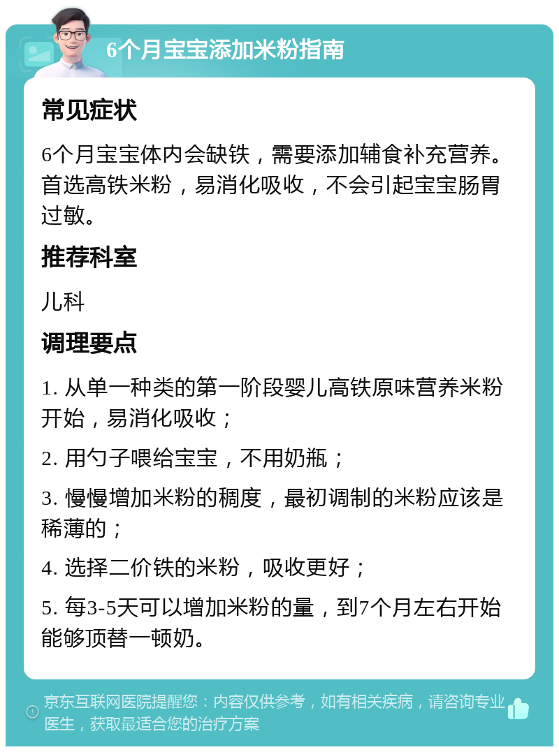 6个月宝宝添加米粉指南 常见症状 6个月宝宝体内会缺铁，需要添加辅食补充营养。首选高铁米粉，易消化吸收，不会引起宝宝肠胃过敏。 推荐科室 儿科 调理要点 1. 从单一种类的第一阶段婴儿高铁原味营养米粉开始，易消化吸收； 2. 用勺子喂给宝宝，不用奶瓶； 3. 慢慢增加米粉的稠度，最初调制的米粉应该是稀薄的； 4. 选择二价铁的米粉，吸收更好； 5. 每3-5天可以增加米粉的量，到7个月左右开始能够顶替一顿奶。