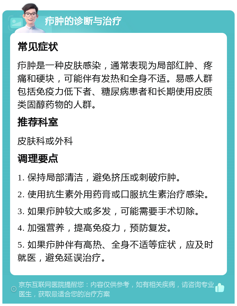 疖肿的诊断与治疗 常见症状 疖肿是一种皮肤感染，通常表现为局部红肿、疼痛和硬块，可能伴有发热和全身不适。易感人群包括免疫力低下者、糖尿病患者和长期使用皮质类固醇药物的人群。 推荐科室 皮肤科或外科 调理要点 1. 保持局部清洁，避免挤压或刺破疖肿。 2. 使用抗生素外用药膏或口服抗生素治疗感染。 3. 如果疖肿较大或多发，可能需要手术切除。 4. 加强营养，提高免疫力，预防复发。 5. 如果疖肿伴有高热、全身不适等症状，应及时就医，避免延误治疗。