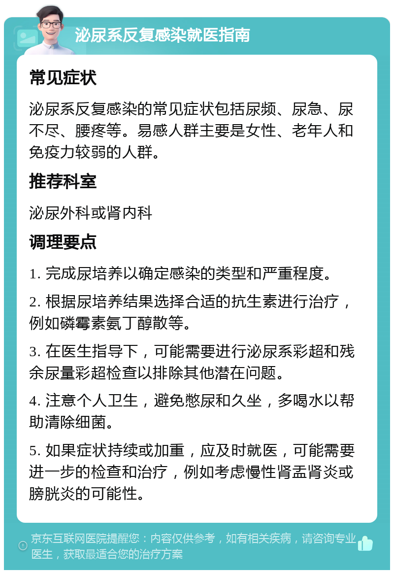 泌尿系反复感染就医指南 常见症状 泌尿系反复感染的常见症状包括尿频、尿急、尿不尽、腰疼等。易感人群主要是女性、老年人和免疫力较弱的人群。 推荐科室 泌尿外科或肾内科 调理要点 1. 完成尿培养以确定感染的类型和严重程度。 2. 根据尿培养结果选择合适的抗生素进行治疗，例如磷霉素氨丁醇散等。 3. 在医生指导下，可能需要进行泌尿系彩超和残余尿量彩超检查以排除其他潜在问题。 4. 注意个人卫生，避免憋尿和久坐，多喝水以帮助清除细菌。 5. 如果症状持续或加重，应及时就医，可能需要进一步的检查和治疗，例如考虑慢性肾盂肾炎或膀胱炎的可能性。