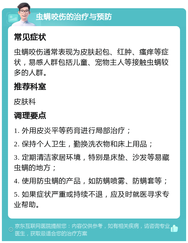 虫螨咬伤的治疗与预防 常见症状 虫螨咬伤通常表现为皮肤起包、红肿、瘙痒等症状，易感人群包括儿童、宠物主人等接触虫螨较多的人群。 推荐科室 皮肤科 调理要点 1. 外用皮炎平等药膏进行局部治疗； 2. 保持个人卫生，勤换洗衣物和床上用品； 3. 定期清洁家居环境，特别是床垫、沙发等易藏虫螨的地方； 4. 使用防虫螨的产品，如防螨喷雾、防螨套等； 5. 如果症状严重或持续不退，应及时就医寻求专业帮助。