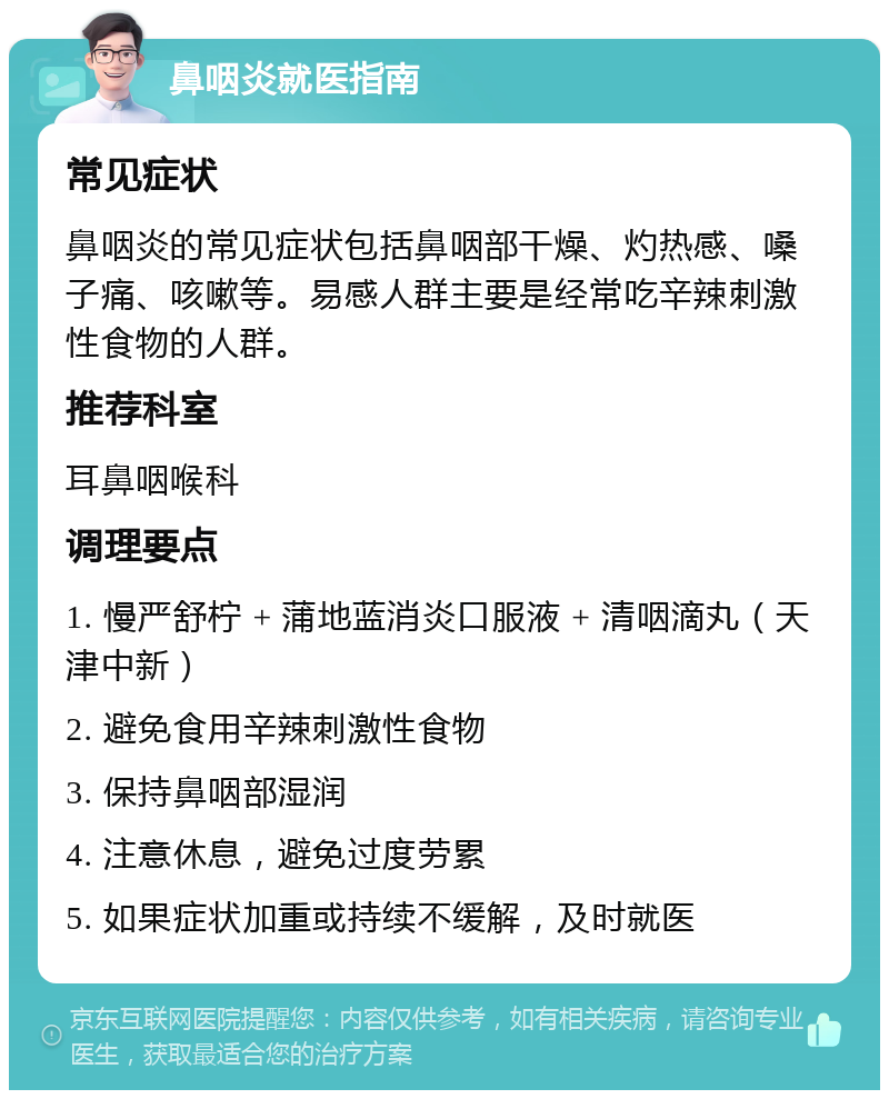 鼻咽炎就医指南 常见症状 鼻咽炎的常见症状包括鼻咽部干燥、灼热感、嗓子痛、咳嗽等。易感人群主要是经常吃辛辣刺激性食物的人群。 推荐科室 耳鼻咽喉科 调理要点 1. 慢严舒柠 + 蒲地蓝消炎口服液 + 清咽滴丸（天津中新） 2. 避免食用辛辣刺激性食物 3. 保持鼻咽部湿润 4. 注意休息，避免过度劳累 5. 如果症状加重或持续不缓解，及时就医